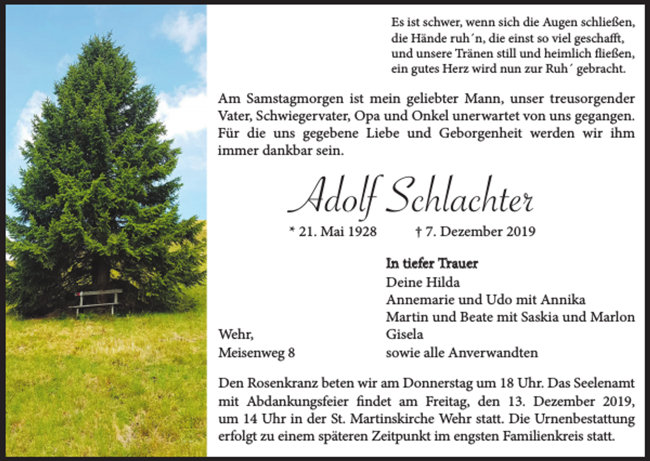 <p>Es ist schwer, wenn sich die Augen schließen,<br />die Hände ruh´n, die einst so viel geschafft,<br />und unsere Tränen still und heimlich fließen,<br />ein gutes Herz wird nun zur Ruh´ gebracht.</p><p>Am Samstagmorgen ist mein geliebter Mann, unser treusorgender<br />Vater, Schwiegervater, Opa und Onkel unerwartet von uns gegangen.<br />Für die uns gegebene Liebe und Geborgenheit werden wir ihm<br />immer dankbar sein.</p><p>Adolf Schlachter<br />* 21. Mai 1928</p><p>Wehr,<br />Meisenweg 8</p><p>† 7. Dezember 2019<br />In tiefer Trauer<br />Deine Hilda<br />Annemarie und Udo mit Annika<br />Martin und Beate mit Saskia und Marlon<br />Gisela<br />sowie alle Anverwandten</p><p>Den Rosenkranz beten wir am Donnerstag um 18 Uhr. Das Seelenamt<br />mit Abdankungsfeier findet am Freitag, den 13. Dezember 2019,<br />um 14 Uhr in der St. Martinskirche Wehr statt. Die Urnenbestattung<br />erfolgt zu einem späteren Zeitpunkt im engsten Familienkreis statt.</p>