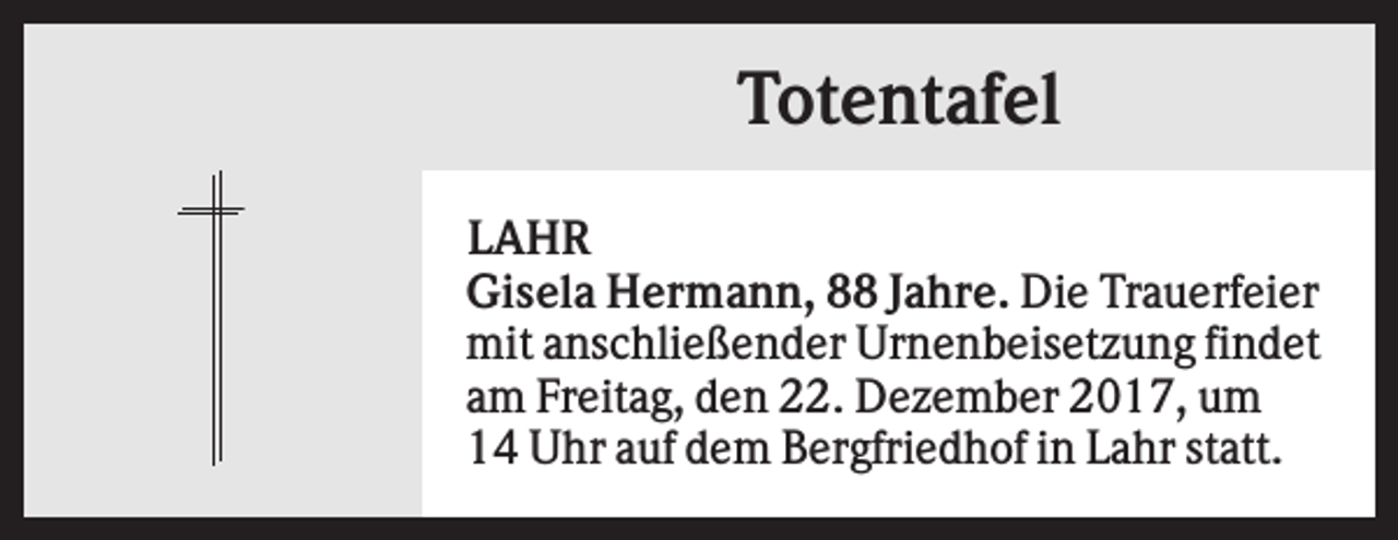 <p>Totentafel<br />LAHR<br />Gisela Hermann, 88 Jahre. Die Trauerfeier<br />mit anschließender Urnenbeisetzung findet<br />am Freitag, den 22. Dezember 2017, um<br />14 Uhr auf dem Bergfriedhof in Lahr statt.</p>