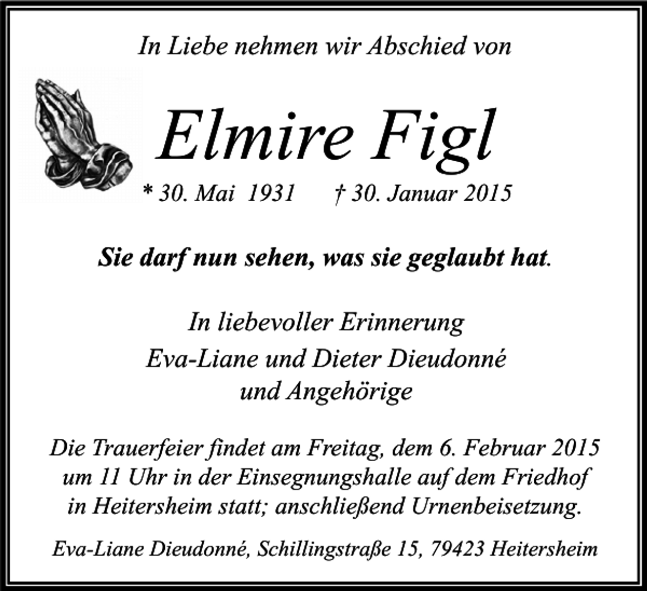 <p>In Liebe nehmen wir Abschied von</p><p>Elmire Figl</p><p>* 30. Mai 1931</p><p>† 30. Januar 2015</p><p>Sie darf nun sehen, was sie geglaubt hat.<br />In liebevoller Erinnerung<br />Eva-Liane und Dieter Dieudonné<br />und Angehörige<br />Die Trauerfeier findet am Freitag, dem 6. Februar 2015<br />um 11 Uhr in der Einsegnungshalle auf dem Friedhof<br />in Heitersheim statt; anschließend Urnenbeisetzung.<br />Eva-Liane Dieudonné, Schillingstraße 15, 79423 Heitersheim</p>