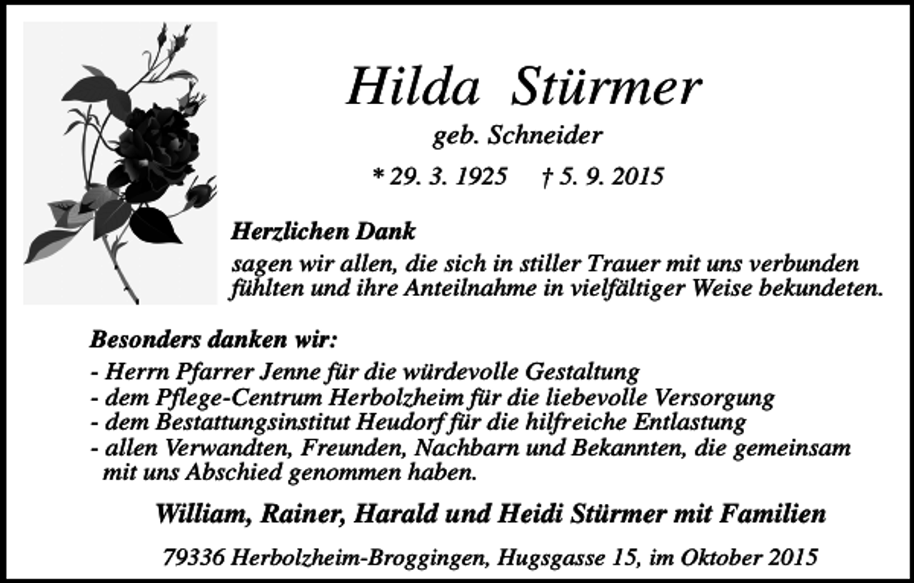 <p>Hilda Stürmer<br />geb. Schneider<br />* 29. 3. 1925</p><p>† 5. 9. 2015</p><p>Herzlichen Dank<br />sagen wir allen, die sich in stiller Trauer mit uns verbunden<br />fühlten und ihre Anteilnahme in vielfältiger Weise bekundeten.<br />Besonders danken wir:<br />- Herrn Pfarrer Jenne für die würdevolle Gestaltung<br />- dem Pflege-Centrum Herbolzheim für die liebevolle Versorgung<br />- dem Bestattungsinstitut Heudorf für die hilfreiche Entlastung<br />- allen Verwandten, Freunden, Nachbarn und Bekannten, die gemeinsam<br />mit uns Abschied genommen haben.</p><p>William, Rainer, Harald und Heidi Stürmer mit Familien<br />79336 Herbolzheim-Broggingen, Hugsgasse 15, im Oktober 2015</p>