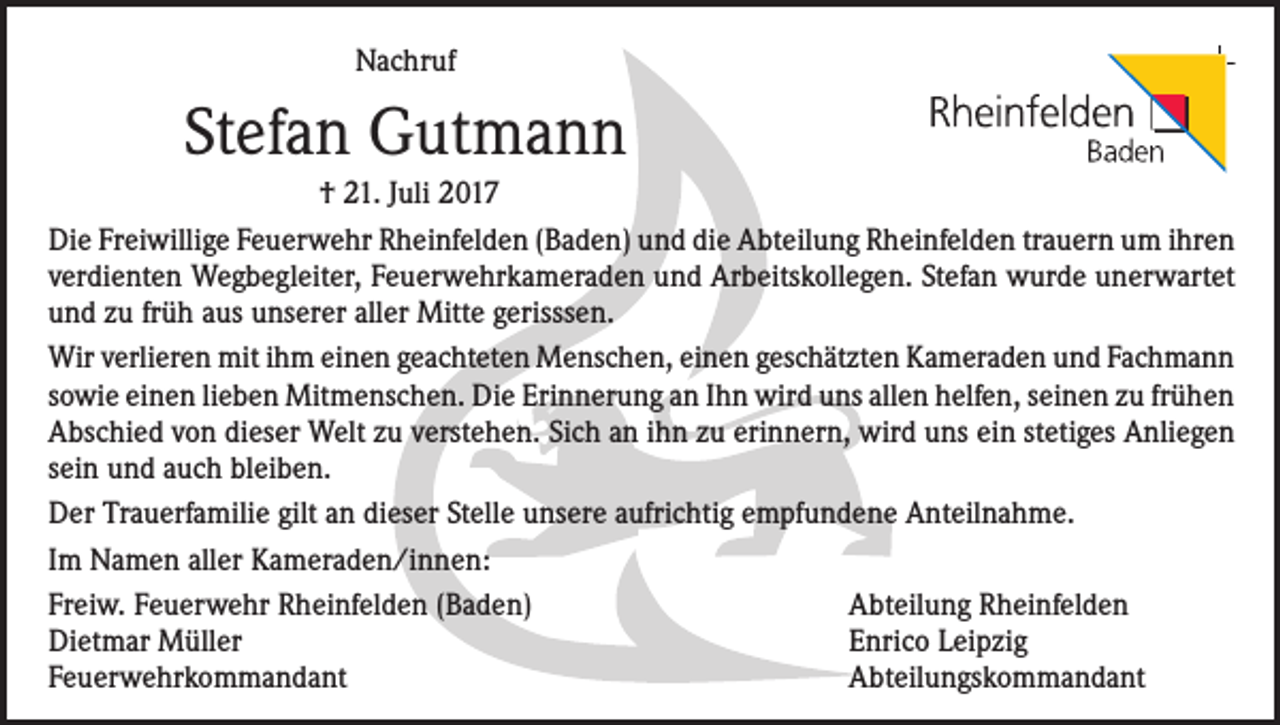 <p>Nachruf</p><p>Stefan Gutmann<br />† 21. Juli 2017<br />Die Freiwillige Feuerwehr Rheinfelden (Baden) und die Abteilung Rheinfelden trauern um ihren<br />verdienten Wegbegleiter, Feuerwehrkameraden und Arbeitskollegen. Stefan wurde unerwartet<br />und zu früh aus unserer aller Mitte gerisssen.<br />Wir verlieren mit ihm einen geachteten Menschen, einen geschätzten Kameraden und Fachmann<br />sowie einen lieben Mitmenschen. Die Erinnerung an Ihn wird uns allen helfen, seinen zu frühen<br />Abschied von dieser Welt zu verstehen. Sich an ihn zu erinnern, wird uns ein stetiges Anliegen<br />sein und auch bleiben.<br />Der Trauerfamilie gilt an dieser Stelle unsere aufrichtig empfundene Anteilnahme.<br />Im Namen aller Kameraden/innen:<br />Freiw. Feuerwehr Rheinfelden (Baden)<br />Abteilung Rheinfelden<br />Dietmar Müller<br />Enrico Leipzig<br />Feuerwehrkommandant<br />Abteilungskommandant</p>