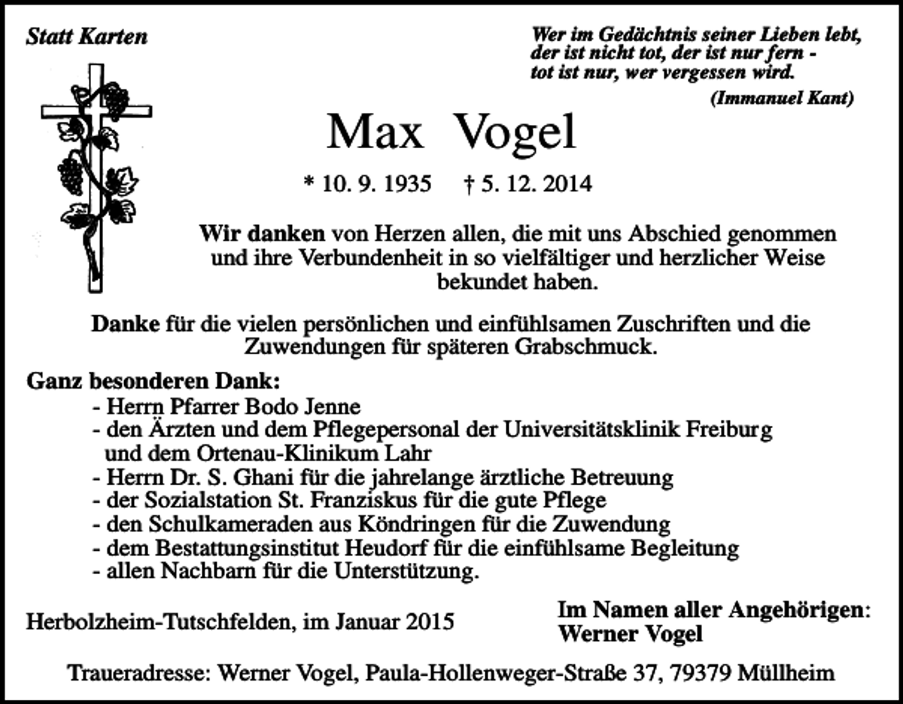 <p>Wer im Gedächtnis seiner Lieben lebt,<br />der ist nicht tot, der ist nur fern tot ist nur, wer vergessen wird.</p><p>Statt Karten</p><p>Max Vogel<br />* 10. 9. 1935</p><p>(Immanuel Kant)</p><p>† 5. 12. 2014</p><p>Wir danken von Herzen allen, die mit uns Abschied genommen<br />und ihre Verbundenheit in so vielfältiger und herzlicher Weise<br />bekundet haben.<br />Danke für die vielen persönlichen und einfühlsamen Zuschriften und die<br />Zuwendungen für späteren Grabschmuck.<br />Ganz besonderen Dank:<br />- Herrn Pfarrer Bodo Jenne<br />- den Ärzten und dem Pflegepersonal der Universitätsklinik Freiburg<br />und dem Ortenau-Klinikum Lahr<br />- Herrn Dr. S. Ghani für die jahrelange ärztliche Betreuung<br />- der Sozialstation St. Franziskus für die gute Pflege<br />- den Schulkameraden aus Köndringen für die Zuwendung<br />- dem Bestattungsinstitut Heudorf für die einfühlsame Begleitung<br />- allen Nachbarn für die Unterstützung.<br />Herbolzheim-Tutschfelden, im Januar 2015</p><p>Im Namen aller Angehörigen:<br />Werner Vogel</p><p>Traueradresse: Werner Vogel, Paula-Hollenweger-Straße 37, 79379 Müllheim</p>