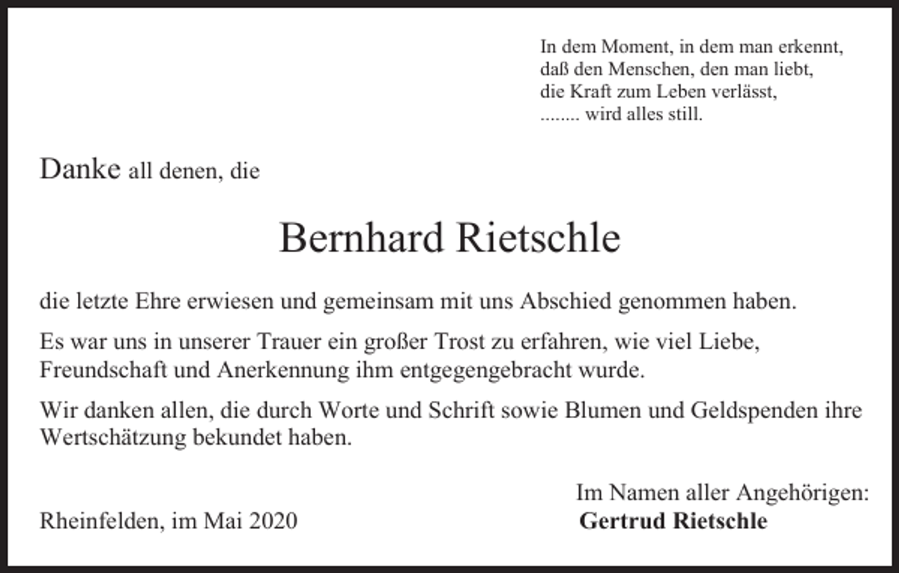 <p>In dem Moment, in dem man erkennt,<br />daß den Menschen, den man liebt,<br />die Kraft zum Leben verlässt,<br />........ wird alles still.</p><p>Danke all denen, die</p><p>Bernhard Rietschle<br />die letzte Ehre erwiesen und gemeinsam mit uns Abschied genommen haben.<br />Es war uns in unserer Trauer ein großer Trost zu erfahren, wie viel Liebe,<br />Freundschaft und Anerkennung ihm entgegengebracht wurde.<br />Wir danken allen, die durch Worte und Schrift sowie Blumen und Geldspenden ihre<br />Wertschätzung bekundet haben.</p><p>Rheinfelden, im Mai 2020</p><p>Im Namen aller Angehörigen:<br />Gertrud Rietschle</p>