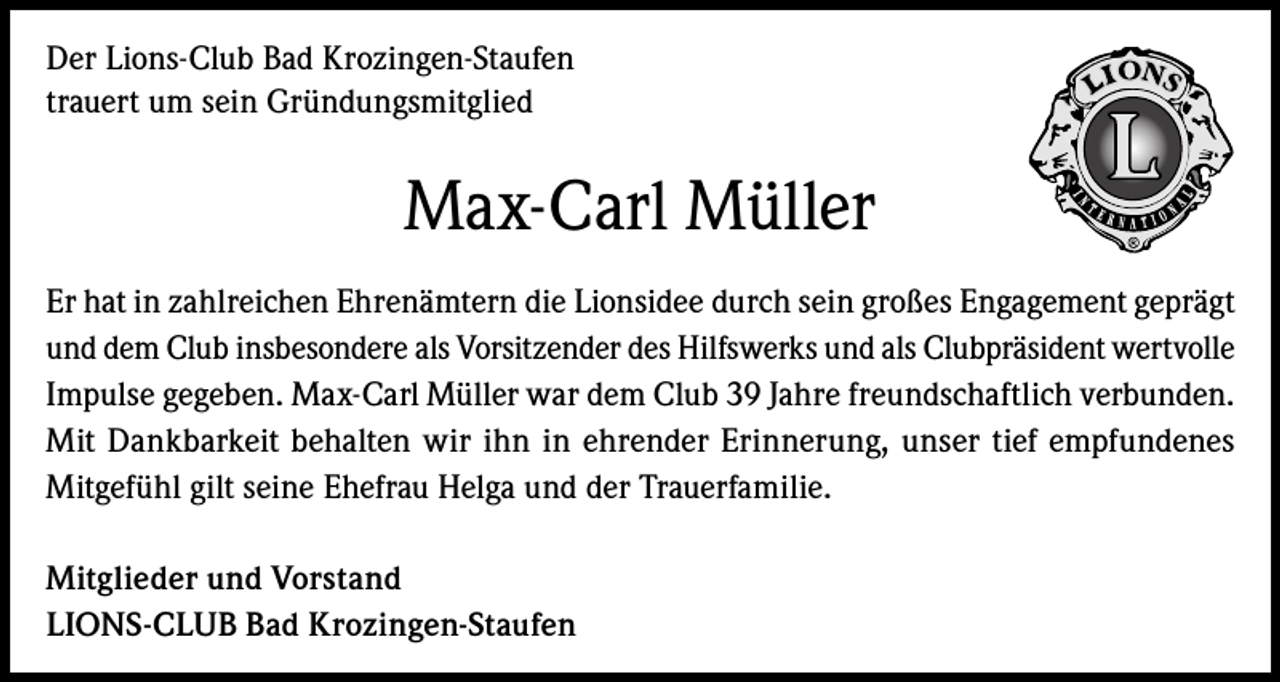 <p>Der Lions-Club Bad Krozingen-Staufen<br />trauert um sein Gründungsmitglied</p><p>Max-Carl Müller<br />Er hat in zahlreichen Ehrenämtern die Lionsidee durch sein großes Engagement geprägt<br />und dem Club insbesondere als Vorsitzender des Hilfswerks und als Clubpräsident wertvolle<br />Impulse gegeben. Max-Carl Müller war dem Club 39 Jahre freundschaftlich verbunden.<br />Mit Dankbarkeit behalten wir ihn in ehrender Erinnerung, unser tief empfundenes<br />Mitgefühl gilt seine Ehefrau Helga und der Trauerfamilie.<br />Mitglieder und Vorstand<br />LIONS-CLUB Bad Krozingen-Staufen</p>