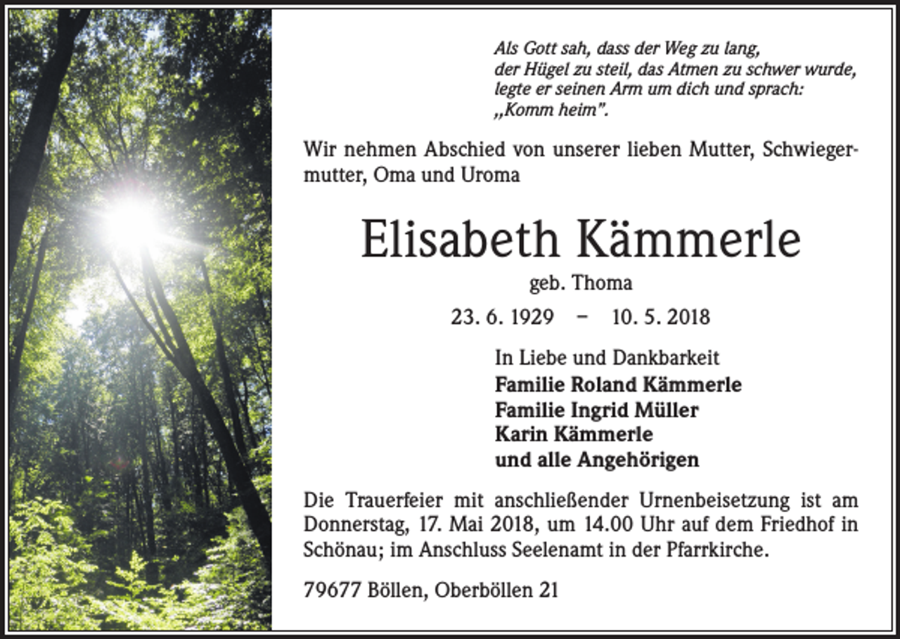 <p>Als Gott sah, dass der Weg zu lang,<br />der Hügel zu steil, das Atmen zu schwer wurde,<br />legte er seinen Arm um dich und sprach:<br />,,Komm heim’’.</p><p>Wir nehmen Abschied von unserer lieben Mutter, Schwiegermutter, Oma und Uroma</p><p>Elisabeth Kämmerle<br />geb. Thoma</p><p>23. 6. 1929 – 10. 5. 2018<br />In Liebe und Dankbarkeit<br />Familie Roland Kämmerle<br />Familie Ingrid Müller<br />Karin Kämmerle<br />und alle Angehörigen<br />Die Trauerfeier mit anschließender Urnenbeisetzung ist am<br />Donnerstag, 17. Mai 2018, um 14.00 Uhr auf dem Friedhof in<br />Schönau; im Anschluss Seelenamt in der Pfarrkirche.<br />79677 Böllen, Oberböllen 21</p>