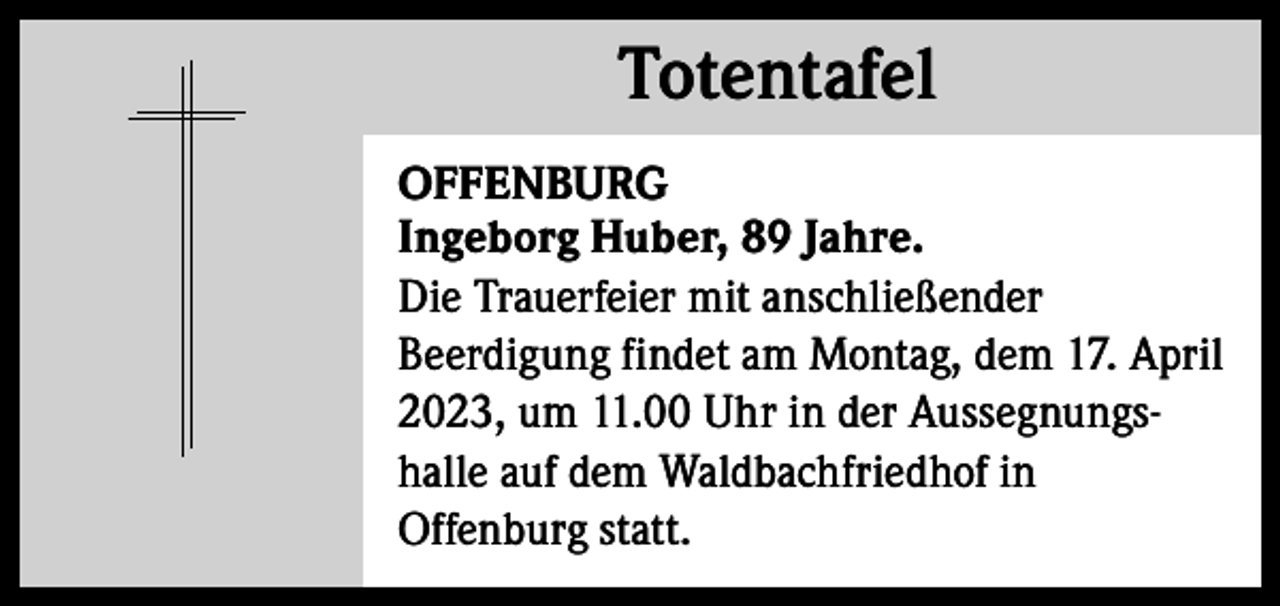 <p>Totentafel<br />Totentafel<br />OFFENBURG<br />Ingeborg Huber, 89 Jahre.<br />Die Trauerfeier mit anschließender<br />Beerdigung findet am Montag, dem 17. April<br />2023, um 11.00 Uhr in der Aussegnungshalle auf dem Waldbachfriedhof in<br />Offenburg statt.</p>