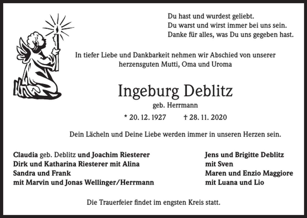 <p>Du hast und wurdest geliebt.<br />Du warst und wirst immer bei uns sein.<br />Danke für alles, was Du uns gegeben hast.<br />In tiefer Liebe und Dankbarkeit nehmen wir Abschied von unserer<br />herzensguten Mutti, Oma und Uroma</p><p>Ingeburg Deblitz<br />geb. Herrmann<br />* 20. 12. 1927</p><p>† 28. 11. 2020</p><p>Dein Lächeln und Deine Liebe werden immer in unseren Herzen sein.<br />Claudia geb. Deblitz und Joachim Riesterer<br />Dirk und Katharina Riesterer mit Alina<br />Sandra und Frank<br />mit Marvin und Jonas Wellinger/Herrmann</p><p>Jens und Brigitte Deblitz<br />mit Sven<br />Maren und Enzio Maggiore<br />mit Luana und Lio</p><p>Die Trauerfeier findet im engsten Kreis statt.</p>