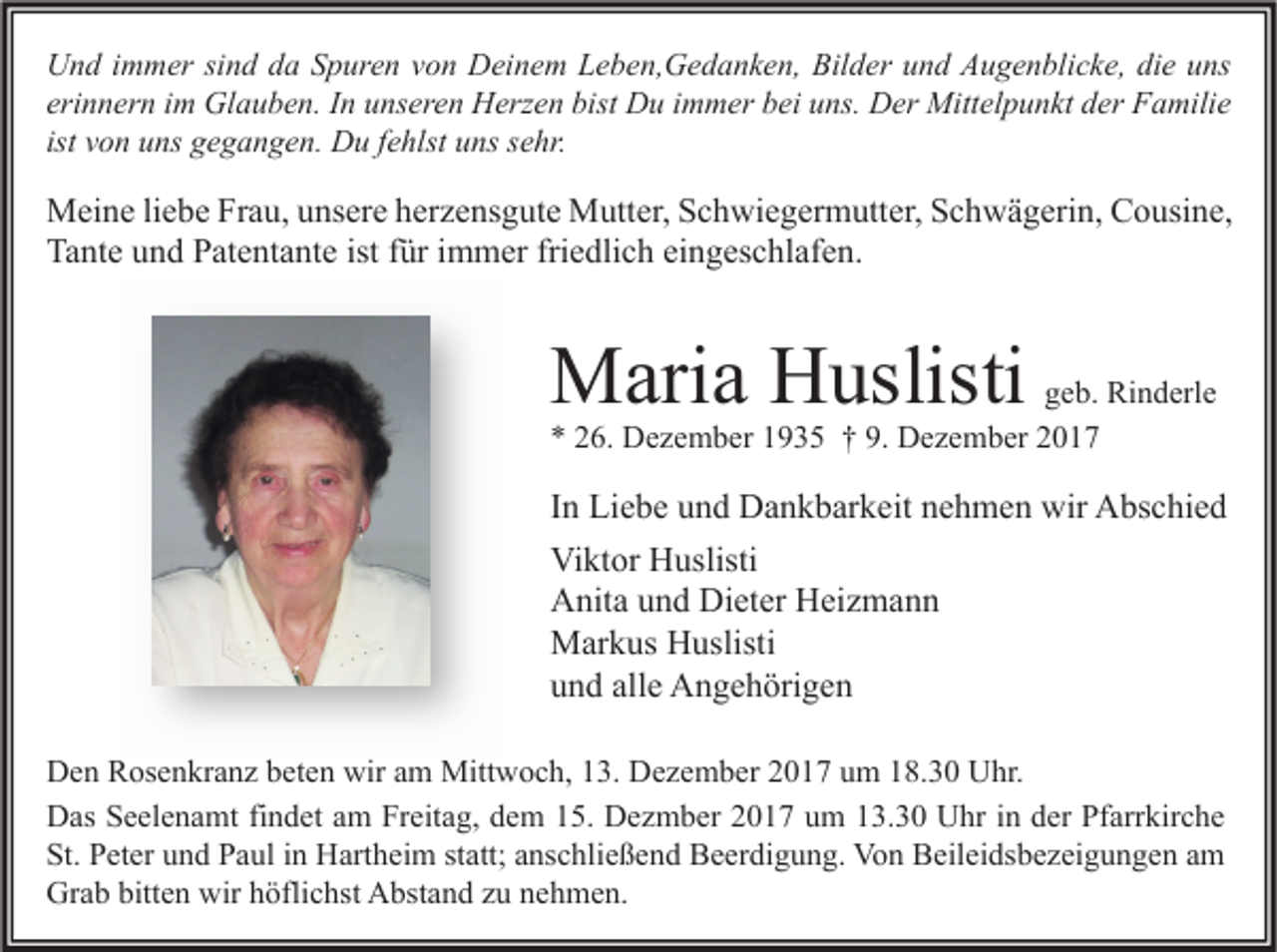 <p>U n d i immer<br />Und<br />m m er sisind<br />n d dda<br />a SSpuren<br />p ur e n vvon<br />o n DDeinem<br />ei n e m LLeben,Gedanken,<br />e b e n, G e d a n k e n, Bil<br />Bilder<br />d er uund<br />n d AAugenblicke,<br />u g e n bli c k e, didie<br />e uuns<br />ns<br />erinnern<br />eri<br />n n er n iimm Glauben.<br />Gl a u b e n. IInn unseren<br />u ns er e n Herzen<br />H erz e n bist<br />bist Du<br />D u iimmer<br />m m er bei<br />b ei uns.<br />u ns. Der<br />D er Mittelpunkt<br />Mitt el p u n kt der<br />d er Familie<br />F a mili e<br />ist von<br />v o n uns<br />u ns gegangen.<br />g e g a n g e n. Du<br />D u ffehlst<br />e hlst uns<br />u ns sehr.<br />s e hr.</p><p>M ei n e li liebe<br />Meine<br />e b e FrFrau,<br />a u, u unsere<br />ns er e h herzensgute<br />er z e ns g ut e MMutter,<br />utt er, S Schwiegermutter,<br />c h wi e g er m utt er, S Schwägerin,<br />c h w ä g eri n, CCousine,<br />o usi n e,<br />Tante<br />istffür<br />friedlich<br />Ta<br />nt e uund<br />n d PPatentante<br />at e nt a nt e ist<br />ür i immer<br />m m er fri<br />e dli c h eieingeschlafen.<br />n g es c hl af e n.</p><p>MMaria<br />ari a HHuslisti<br />uslisti</p><p>ggeb.<br />e b. Rinderle<br />Ri n d erl e<br />** 226.<br />6. Dezember<br />D e z e m b er 11935<br />9 3 5 †† 9.<br />9. Dezember<br />D e z e m b er 22</p><p>I n Liebe<br />In<br />Li e b e und<br />u n d Dankbarkeit<br />D a n k b ar k eit nehmen<br />n e h m e n wir<br />wir Abschied<br />A bs c hi e d<br />Viktor<br />Vi<br />kt or HHuslisti<br />uslisti<br />AAnita<br />nit a uund<br />n d Di<br />et er HHeizmann<br />ei z m a n n<br />Dieter<br />MMarkus<br />ar k us HHuslisti<br />uslisti<br />alle<br />uund<br />n d all<br />e Angehörigen<br />A n g e h öri g e n<br />D e n RRosenkranz<br />Den<br />os e n kr a n z bbeten<br />et e n wir<br />wiraam<br />m Mittwoch,<br />Mitt w o c h, 113.<br />3. DDezember<br />e z e m b er 22017<br />0 1 7 uum<br />m 118.30<br />8. 3 0 UUhr.<br />hr.<br />DDas<br />as SSeelenamt<br />e el e n a mt fifindet<br />n d et aam<br />m FrFreitag,<br />eit a g, ddem<br />e m 115.<br />5. DDezmber<br />e z m b er 22017<br />0 1 7 uum<br />m 113.30<br />3. 3 0 UUhr<br />hr i nindder<br />er PfPfarrkirche<br />arr kir c h e<br />St. PPeter<br />St.<br />et er uund<br />n d PPaul<br />a ul iin<br />n Hartheim<br />H art h ei m ststatt;<br />att; aanschließend<br />ns c hli e ß e n d Beerdigung.<br />B e er di g u n g. Von<br />Vo n Beileidsbezeigungen<br />B eil ei ds b e z ei g u n g e n aam<br />m<br />Grab<br />Gr<br />a b bitt<br />bitten<br />e n wir<br />wirhhöflichst<br />öfli c hst AAbstand<br />bst a n d zzu<br />u nnehmen.<br />e h m e n.</p>