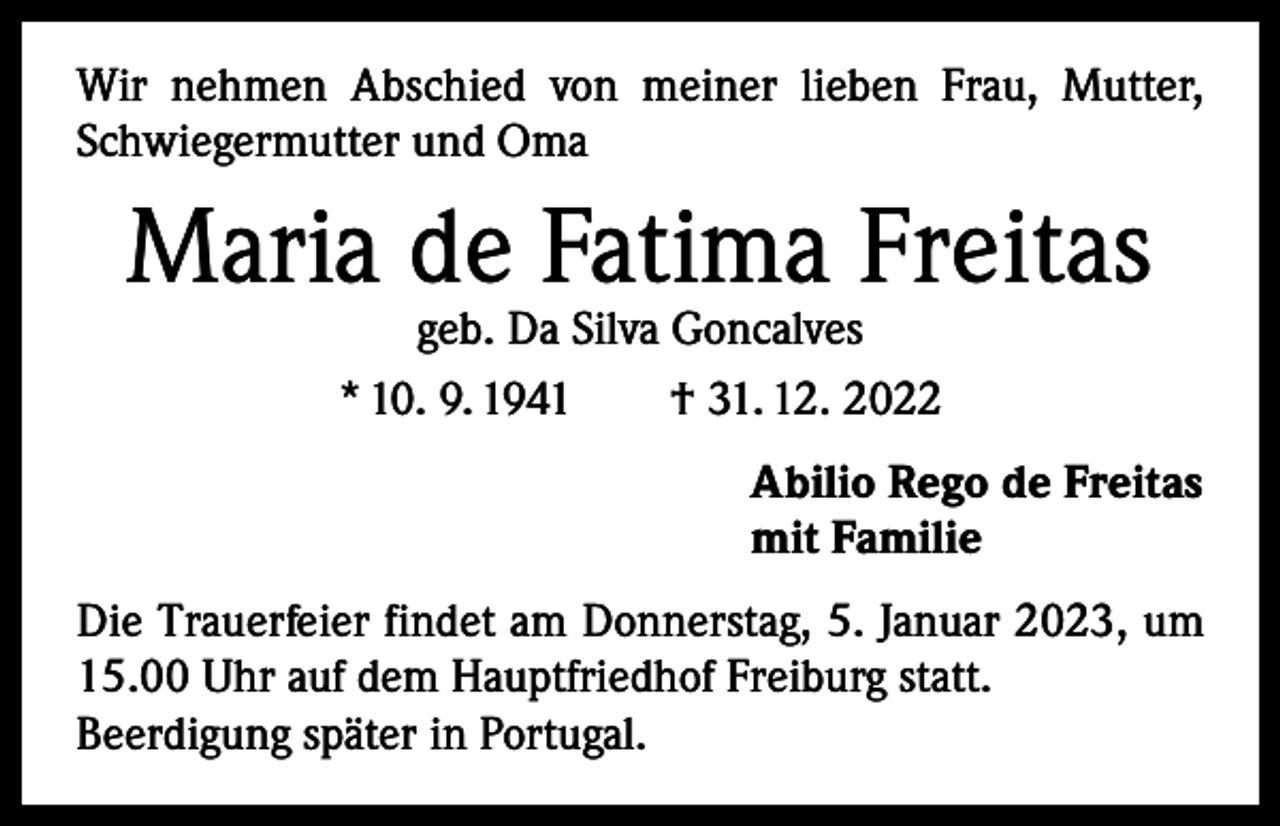 <p>Wir nehmen Abschied von meiner lieben Frau, Mutter,<br />Schwiegermutter und Oma</p><p>Maria de Fatima Freitas<br />geb. Da Silva Goncalves<br />* 10. 9. 1941 † 31. 12. 2022</p><p>Abilio Rego de Freitas<br />mit Familie<br />Die Trauerfeier findet am Donnerstag, 5. Januar 2023, um<br />15.00 Uhr auf dem Hauptfriedhof Freiburg statt.<br />Beerdigung später in Portugal.</p>