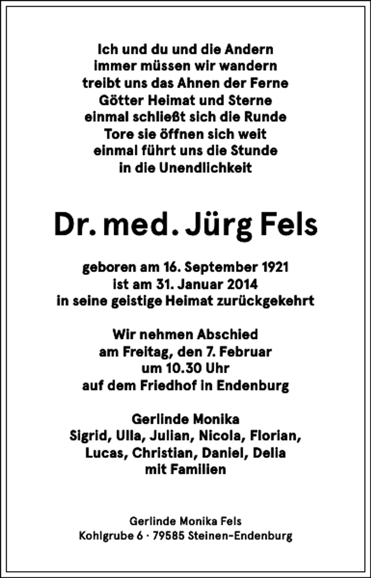 <p>Ich und du und die Andern<br />immer müssen wir wandern<br />treibt uns das Ahnen der Ferne<br />Götter Heimat und Sterne<br />einmal schließt sich die Runde<br />Tore sie öffnen sich weit<br />einmal führt uns die Stunde<br />in die Unendlichkeit</p><p>Dr. med. Jürg Fels<br />geboren am 16. September 1921<br />ist am 31. Januar 2014<br />in seine geistige Heimat zurückgekehrt<br />Wir nehmen Abschied<br />am Freitag, den 7. Februar<br />um 10.30 Uhr<br />auf dem Friedhof in Endenburg<br />Gerlinde Monika<br />Sigrid, Ulla, Julian, Nicola, Florian,<br />Lucas, Christian, Daniel, Delia<br />mit Familien</p><p>Gerlinde Monika Fels<br />Kohlgrube 6 · 79585 Steinen-Endenburg</p>