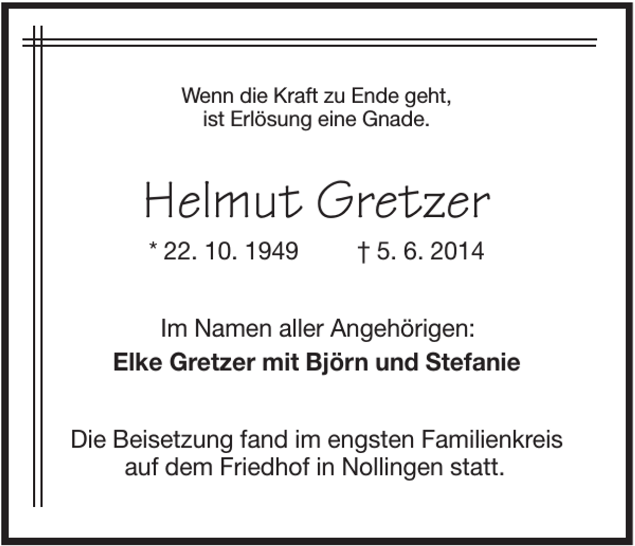 <p>Wenn die Kraft zu Ende geht,<br />ist Erlösung eine Gnade.</p><p>Helmut Gretzer<br />* 22. 10. 1949</p><p>† 5. 6. 2014</p><p>Im Namen aller Angehörigen:<br />Elke Gretzer mit Björn und Stefanie<br />Die Beisetzung fand im engsten Familienkreis<br />auf dem Friedhof in Nollingen statt.</p>