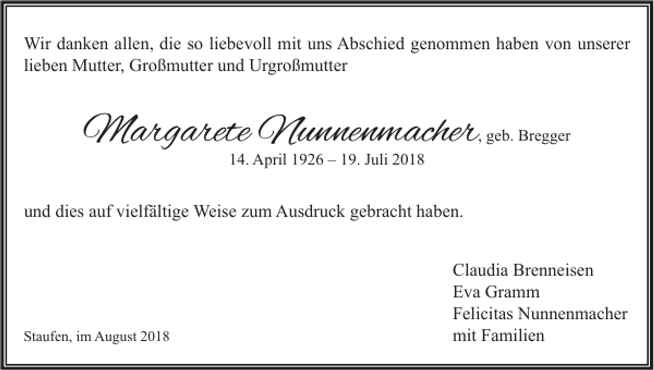 <p>Wir danken allen, die so liebevoll mit uns Abschied genommen haben von unserer<br />lieben Mutter, Großmutter und Urgroßmutter</p><p>Margarete Nunnenmacher</p><p>, geb. Bregger</p><p>14. April 1926 – 19. Juli 2018</p><p>und dies auf vielfältige Weise zum Ausdruck gebracht haben.</p><p>Staufen, im August 2018</p><p>Claudia Brenneisen<br />Eva Gramm<br />Felicitas Nunnenmacher<br />mit Familien</p>