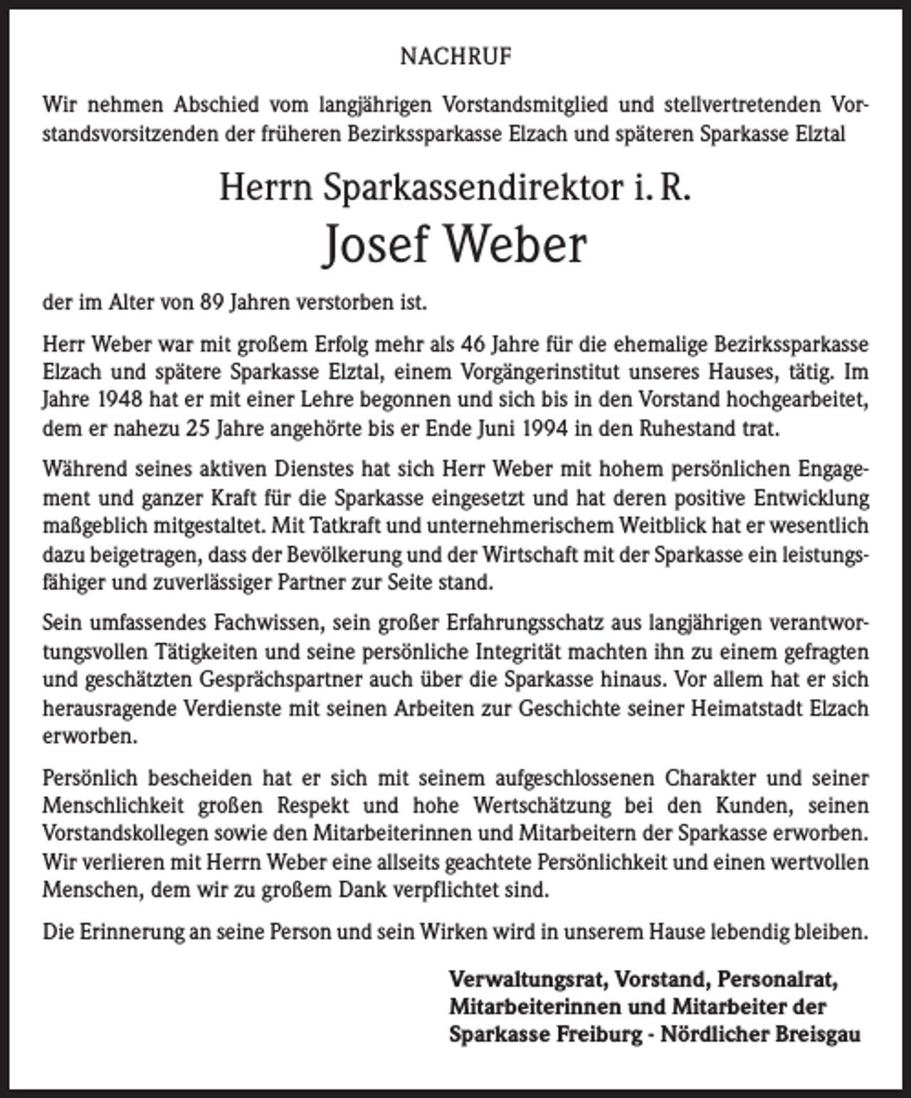 <p>NACHRUF<br />Wir nehmen Abschied vom langjährigen Vorstandsmitglied und stellvertretenden Vorstandsvorsitzenden der früheren Bezirkssparkasse Elzach und späteren Sparkasse Elztal</p><p>Herrn Sparkassendirektor i. R.</p><p>Josef Weber<br />der im Alter von 89 Jahren verstorben ist.<br />Herr Weber war mit großem Erfolg mehr als 46 Jahre für die ehemalige Bezirkssparkasse<br />Elzach und spätere Sparkasse Elztal, einem Vorgängerinstitut unseres Hauses, tätig. Im<br />Jahre 1948 hat er mit einer Lehre begonnen und sich bis in den Vorstand hochgearbeitet,<br />dem er nahezu 25 Jahre angehörte bis er Ende Juni 1994 in den Ruhestand trat.<br />Während seines aktiven Dienstes hat sich Herr Weber mit hohem persönlichen Engagement und ganzer Kraft für die Sparkasse eingesetzt und hat deren positive Entwicklung<br />maßgeblich mitgestaltet. Mit Tatkraft und unternehmerischem Weitblick hat er wesentlich<br />dazu beigetragen, dass der Bevölkerung und der Wirtschaft mit der Sparkasse ein leistungsfähiger und zuverlässiger Partner zur Seite stand.<br />Sein umfassendes Fachwissen, sein großer Erfahrungsschatz aus langjährigen verantwortungsvollen Tätigkeiten und seine persönliche Integrität machten ihn zu einem gefragten<br />und geschätzten Gesprächspartner auch über die Sparkasse hinaus. Vor allem hat er sich<br />herausragende Verdienste mit seinen Arbeiten zur Geschichte seiner Heimatstadt Elzach<br />erworben.<br />Persönlich bescheiden hat er sich mit seinem aufgeschlossenen Charakter und seiner<br />Menschlichkeit großen Respekt und hohe Wertschätzung bei den Kunden, seinen<br />­Vorstandskollegen sowie den Mitarbeiterinnen und Mitarbeitern der Sparkasse erworben.<br />Wir verlieren mit Herrn Weber eine allseits geachtete Persönlichkeit und einen wertvollen<br />Menschen, dem wir zu großem Dank verpflichtet sind.<br />Die Erinnerung an seine Person und sein Wirken wird in unserem Hause lebendig bleiben.<br />Verwaltungsrat, Vorstand, Personalrat,<br />Mitarbeiterinnen und Mitarbeiter der<br />Sparkasse Freiburg - Nördlicher Breisgau</p>