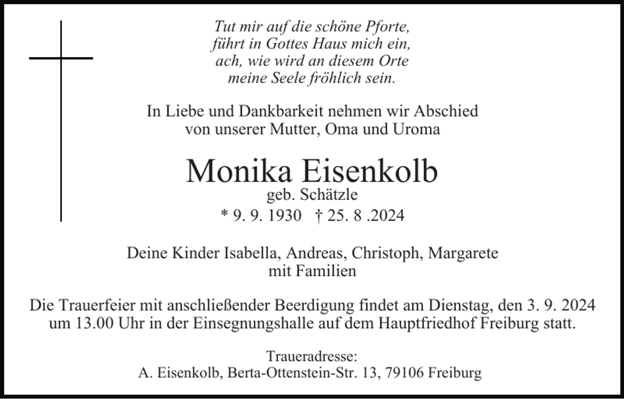 <p>Tut mir auf die schöne Pforte,<br />führt in Gottes Haus mich ein,<br />ach, wie wird an diesem Orte<br />meine Seele fröhlich sein.</p><p>In Liebe und Dankbarkeit nehmen wir Abschied<br />von unserer Mutter, Oma und Uroma</p><p>Monika Eisenkolb<br />geb. Schätzle<br />* 9. 9. 1930 † 25. 8 .2024</p><p>Deine Kinder Isabella, Andreas, Christoph, Margarete<br />mit Familien<br />Die Trauerfeier mit anschließender Beerdigung findet am Dienstag, den 3. 9. 2024<br />um 13.00 Uhr in der Einsegnungshalle auf dem Hauptfriedhof Freiburg statt.<br />Traueradresse:<br />A. Eisenkolb, Berta-Ottenstein-Str. 13, 79106 Freiburg</p>
