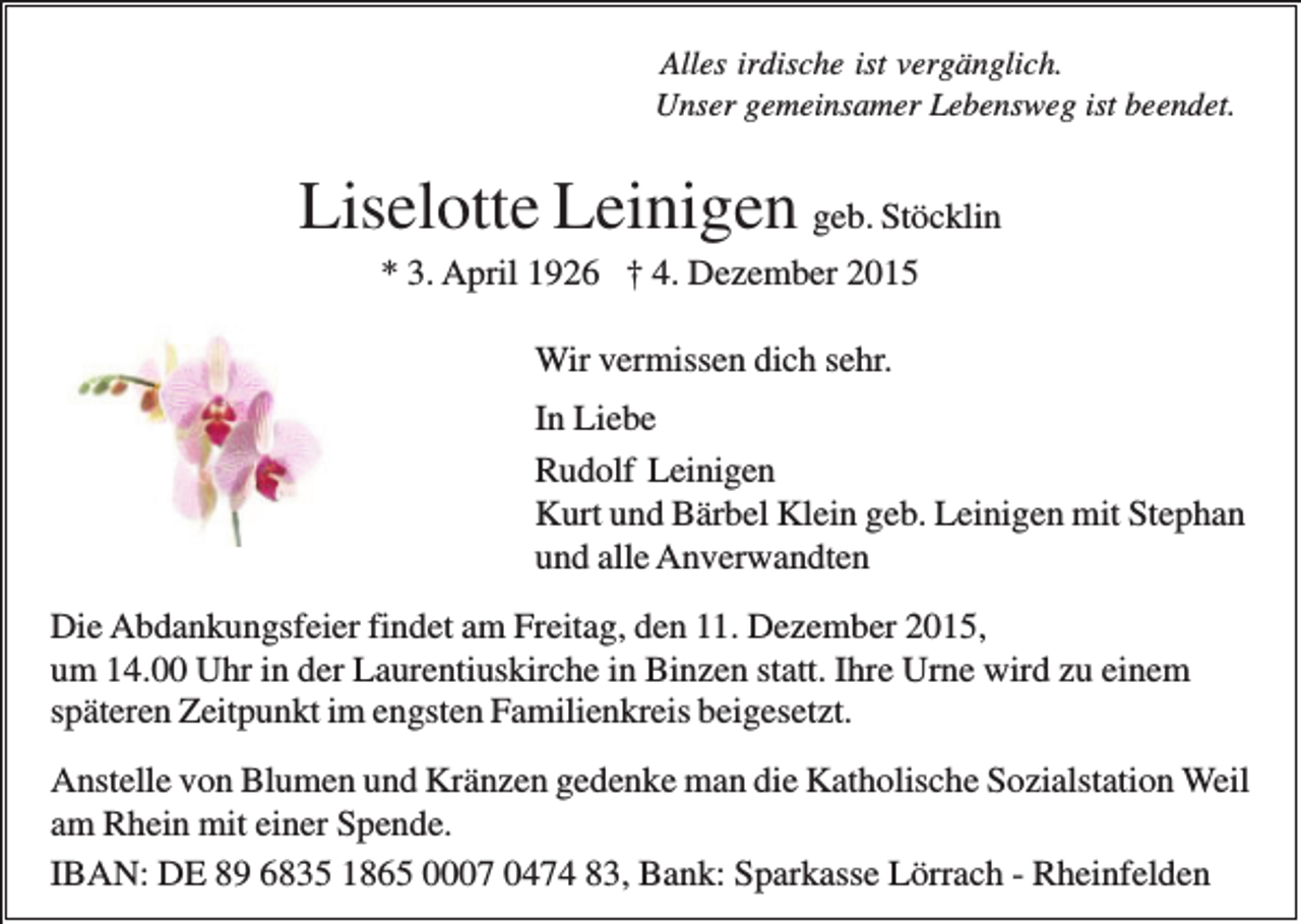 <p>Alles irdische ist vergänglich.<br />Unser gemeinsamer Lebensweg ist beendet.</p><p>Liselotte Leinigen geb. Stöcklin<br />* 3. April 1926 † 4. Dezember 2015<br />Wir vermissen dich sehr.<br />In Liebe<br />Rudolf Leinigen<br />Kurt und Bärbel Klein geb. Leinigen mit Stephan<br />und alle Anverwandten<br />Die Abdankungsfeier findet am Freitag, den 11. Dezember 2015,<br />um 14.00 Uhr in der Laurentiuskirche in Binzen statt. Ihre Urne wird zu einem<br />späteren Zeitpunkt im engsten Familienkreis beigesetzt.<br />Anstelle von Blumen und Kränzen gedenke man die Katholische Sozialstation Weil<br />am Rhein mit einer Spende.<br />IBAN: DE 89 6835 1865 0007 0474 83, Bank: Sparkasse Lörrach - Rheinfelden</p>