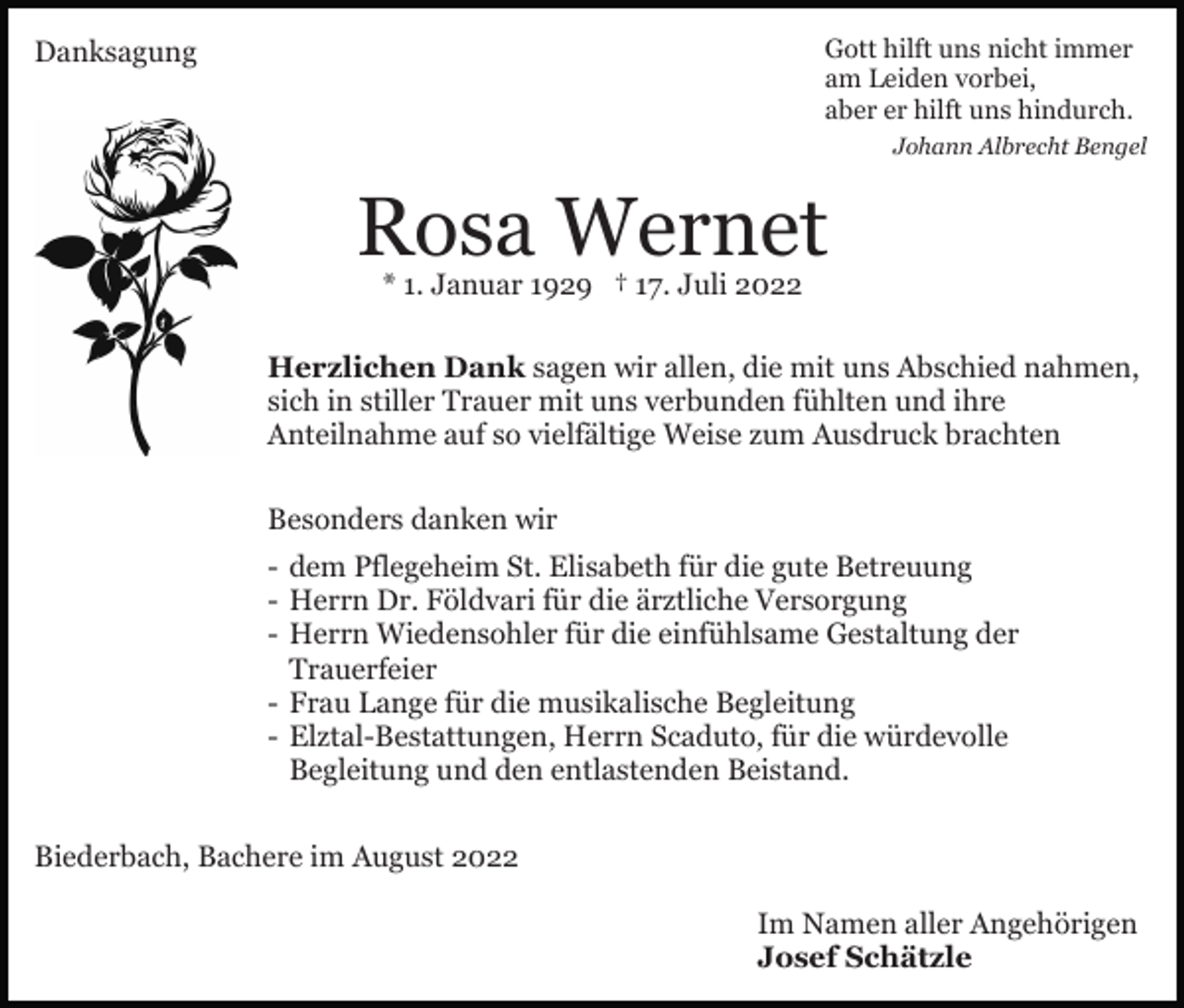 <p>Gott hilft uns nicht immer<br />am Leiden vorbei,<br />aber er hilft uns hindurch.</p><p>Danksagung</p><p>Johann Albrecht Bengel</p><p>Rosa Wernet<br />* 1. Januar 1929 † 17. Juli 2022</p><p>Herzlichen Dank sagen wir allen, die mit uns Abschied nahmen,<br />sich in stiller Trauer mit uns verbunden fühlten und ihre<br />Anteilnahme auf so vielfältige Weise zum Ausdruck brachten<br />Besonders danken wir<br />- dem Pflegeheim St. Elisabeth für die gute Betreuung<br />- Herrn Dr. Földvari für die ärztliche Versorgung<br />- Herrn Wiedensohler für die einfühlsame Gestaltung der<br />Trauerfeier<br />- Frau Lange für die musikalische Begleitung<br />- Elztal-Bestattungen, Herrn Scaduto, für die würdevolle<br />Begleitung und den entlastenden Beistand.<br />Biederbach, Bachere im August 2022<br />Im Namen aller Angehörigen<br />Josef Schätzle</p>