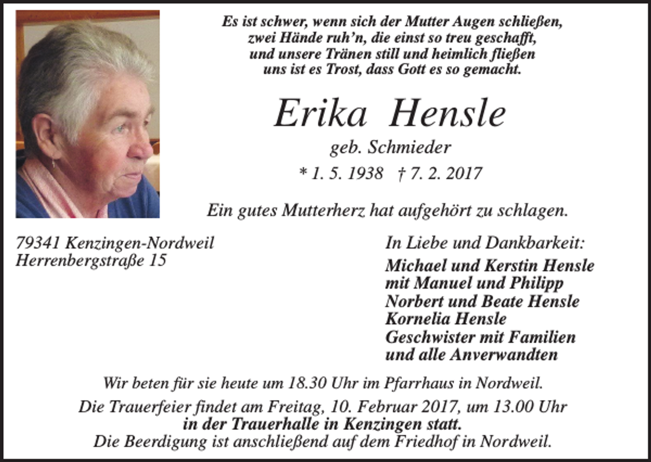 <p>Es ist schwer, wenn sich der Mutter Augen schließen,<br />zwei Hände ruh’n, die einst so treu geschafft,<br />und unsere Tränen still und heimlich fließen<br />uns ist es Trost, dass Gott es so gemacht.</p><p>Erika Hensle<br />geb. Schmieder<br />* 1. 5. 1938 † 7. 2. 2017</p><p>Ein gutes Mutterherz hat aufgehört zu schlagen.<br />79341 Kenzingen-Nordweil<br />Herrenbergstraße 15</p><p>In Liebe und Dankbarkeit:<br />Michael und Kerstin Hensle<br />mit Manuel und Philipp<br />Norbert und Beate Hensle<br />Kornelia Hensle<br />Geschwister mit Familien<br />und alle Anverwandten</p><p>Wir beten für sie heute um 18.30 Uhr im Pfarrhaus in Nordweil.<br />Die Trauerfeier findet am Freitag, 10. Februar 2017, um 13.00 Uhr<br />in der Trauerhalle in Kenzingen statt.<br />Die Beerdigung ist anschließend auf dem Friedhof in Nordweil.</p>