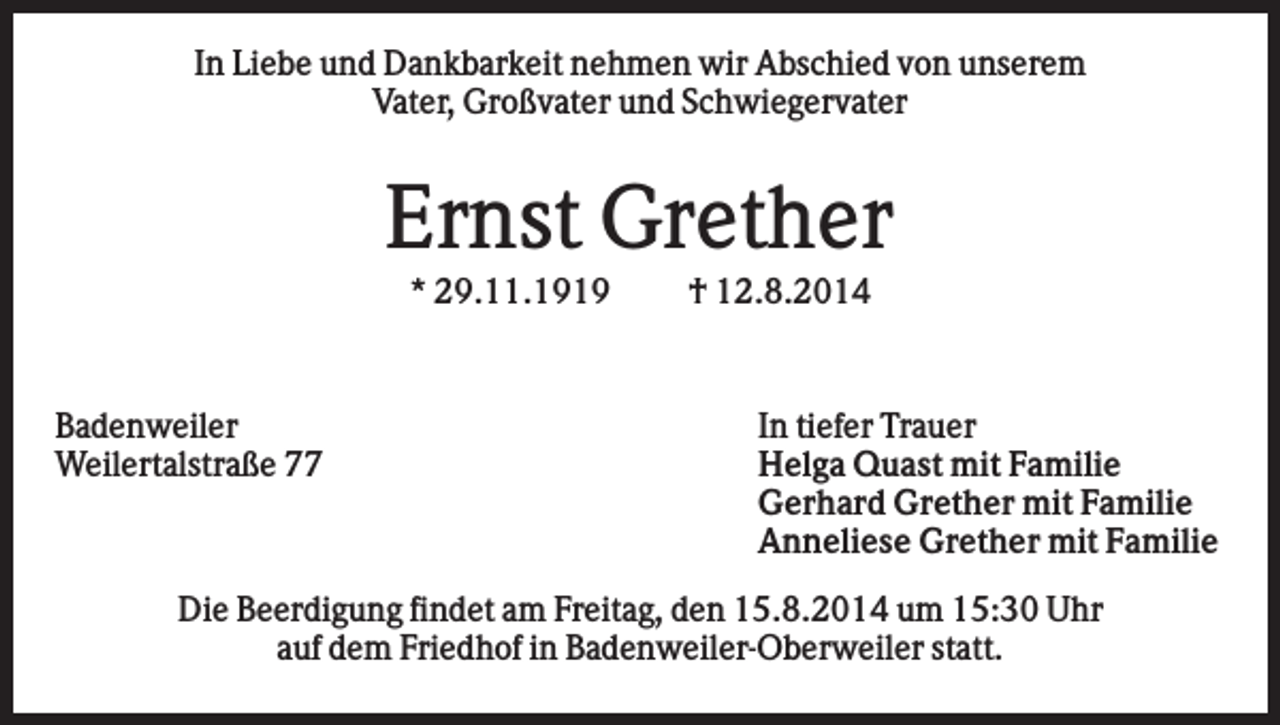 <p>In Liebe und Dankbarkeit nehmen wir Abschied von unserem<br />Vater, Großvater und Schwiegervater</p><p>Ernst Grether<br />* 29.11.1919</p><p>Badenweiler<br />Weilertalstraße 77</p><p>† 12.8.2014</p><p>In tiefer Trauer<br />Helga Quast mit Familie<br />Gerhard Grether mit Familie<br />Anneliese Grether mit Familie</p><p>Die Beerdigung findet am Freitag, den 15.8.2014 um 15:30 Uhr<br />auf dem Friedhof in Badenweiler-Oberweiler statt.</p>