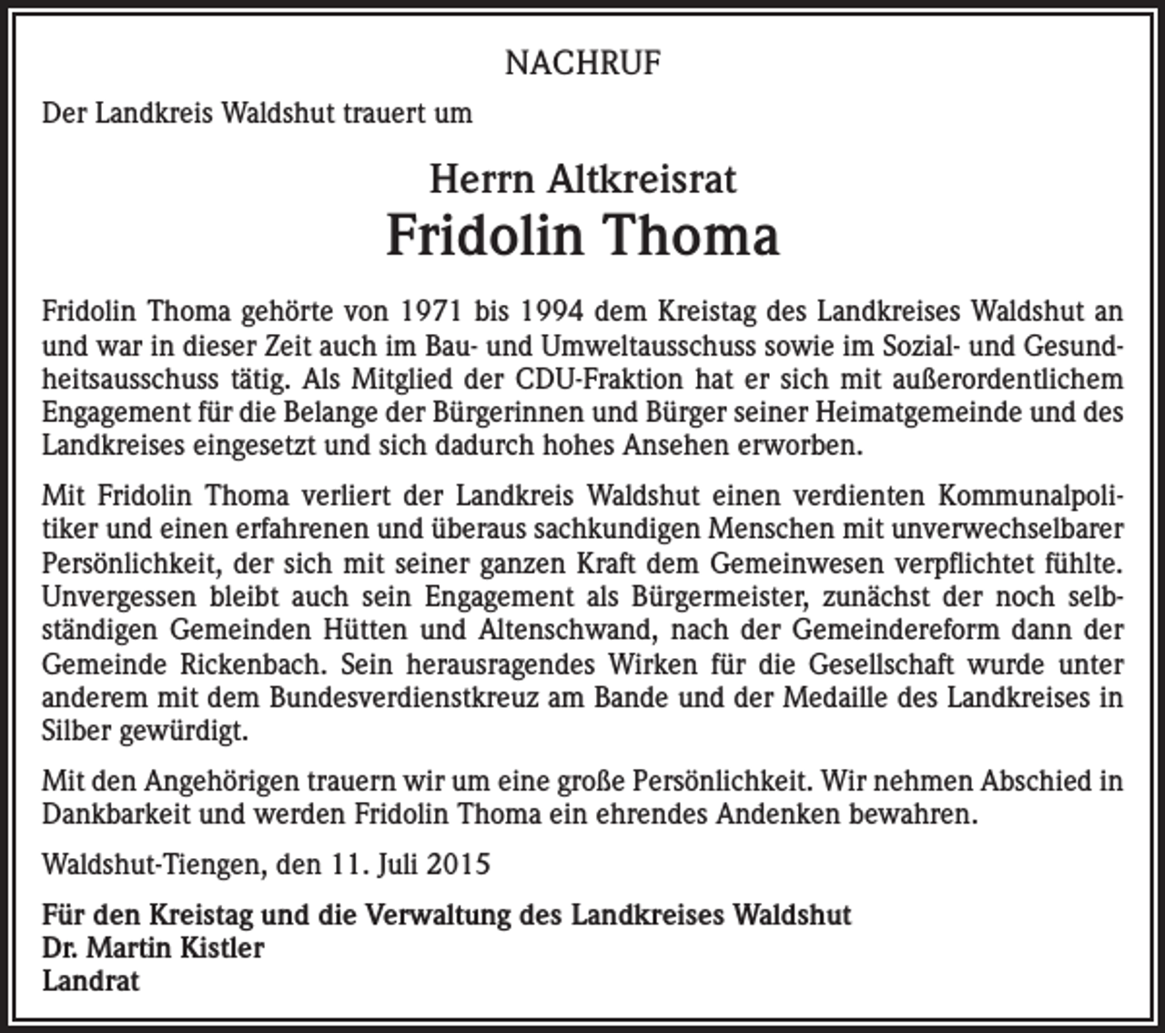 <p>NACHRUF<br />Der Landkreis Waldshut trauert um</p><p>Herrn Altkreisrat</p><p>Fridolin Thoma<br />Fridolin Thoma gehörte von 1971 bis 1994 dem Kreistag des Landkreises Waldshut an<br />und war in dieser Zeit auch im Bau- und Umweltausschuss sowie im Sozial- und Gesundheitsausschuss tätig. Als Mitglied der CDU-Fraktion hat er sich mit außerordentlichem<br />Engagement für die Belange der Bürgerinnen und Bürger seiner Heimatgemeinde und des<br />Landkreises eingesetzt und sich dadurch hohes Ansehen erworben.<br />Mit Fridolin Thoma verliert der Landkreis Waldshut einen verdienten Kommunalpolitiker und einen erfahrenen und überaus sachkundigen Menschen mit unverwechselbarer<br />Persönlichkeit, der sich mit seiner ganzen Kraft dem Gemeinwesen verpflichtet fühlte.<br />Unvergessen bleibt auch sein Engagement als Bürgermeister, zunächst der noch selbständigen Gemeinden Hütten und Altenschwand, nach der Gemeindereform dann der<br />Gemeinde Rickenbach. Sein herausragendes Wirken für die Gesellschaft wurde unter<br />anderem mit dem Bundesverdienstkreuz am Bande und der Medaille des Landkreises in<br />Silber gewürdigt.<br />Mit den Angehörigen trauern wir um eine große Persönlichkeit. Wir nehmen Abschied in<br />Dankbarkeit und werden Fridolin Thoma ein ehrendes Andenken bewahren.<br />Waldshut-Tiengen, den 11. Juli 2015<br />Für den Kreistag und die Verwaltung des Landkreises Waldshut<br />Dr. Martin Kistler<br />Landrat</p>