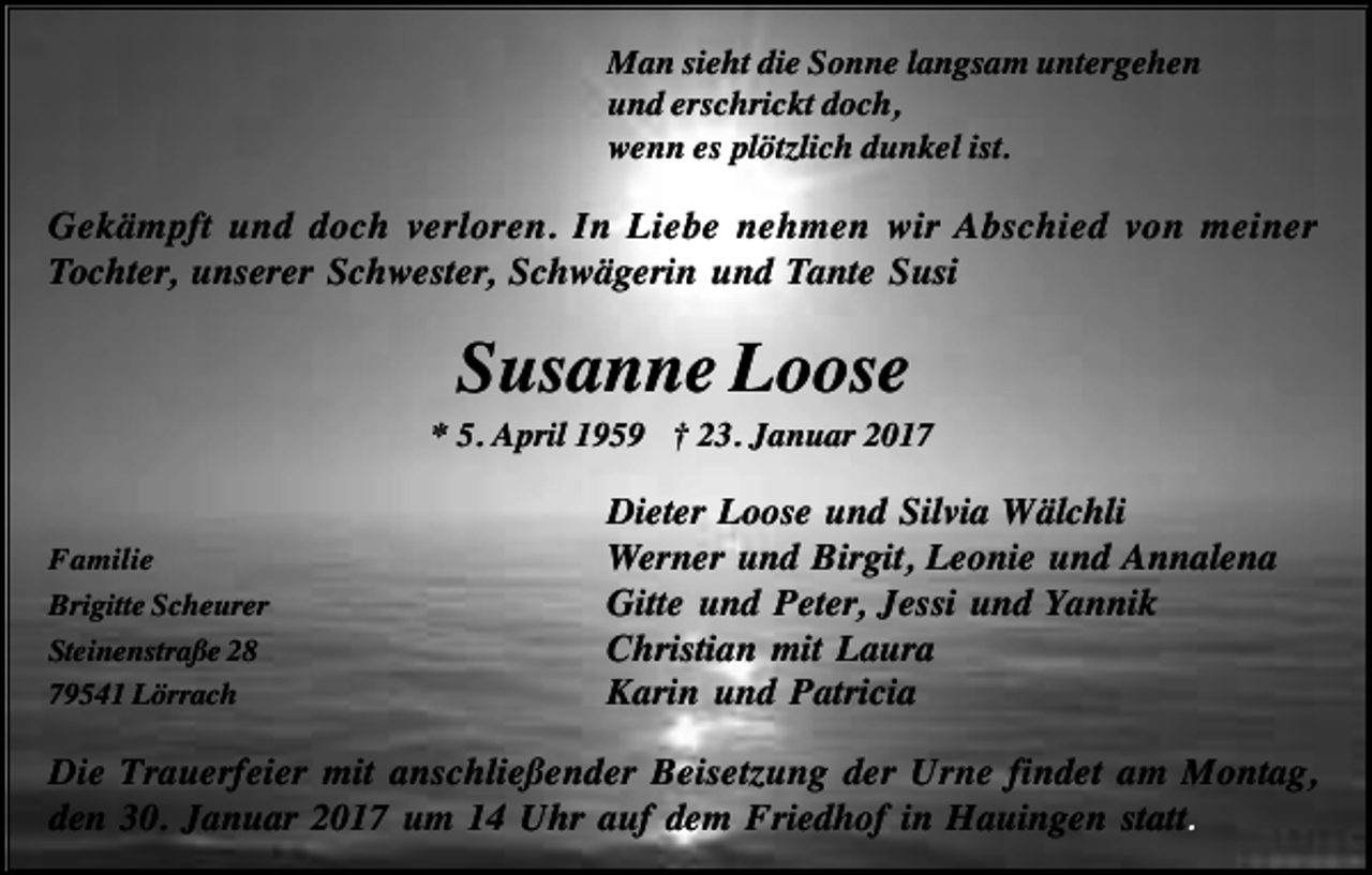 <p>Man sieht die Sonne langsam untergehen<br />und erschrickt doch,<br />wenn es plötzlich dunkel ist.</p><p>Gekämpft und doch verloren. In Liebe nehmen wir Abschied von meiner<br />Tochter, unserer Schwester, Schwägerin und Tante Susi</p><p>Susanne Loose<br />* 5. April 1959 † 23. Januar 2017</p><p>Familie<br />Brigitte Scheurer<br />Steinenstraße 28<br />79541 Lörrach</p><p>Dieter Loose und Silvia Wälchli<br />Werner und Birgit, Leonie und Annalena<br />Gitte und Peter, Jessi und Yannik<br />Christian mit Laura<br />Karin und Patricia</p><p>Die Trauerfeier mit anschließender Beisetzung der Urne findet am Montag,<br />den 30. Januar 2017 um 14 Uhr auf dem Friedhof in Hauingen statt.</p>