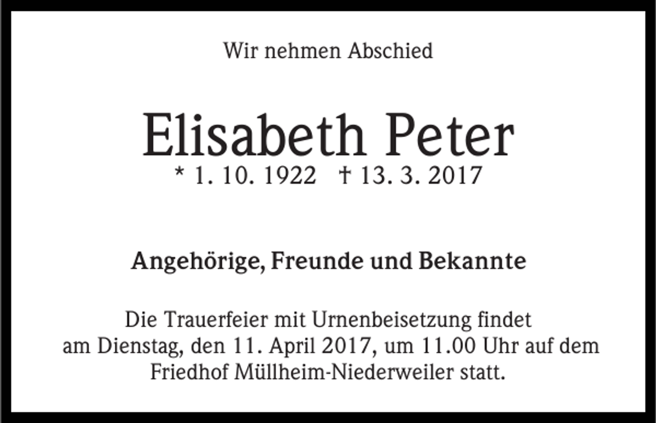 <p>Wir nehmen Abschied</p><p>Elisabeth<br />Peter<br />* 1. 10. 1922 † 13. 3. 2017<br />Angehörige, Freunde und Bekannte<br />Die Trauerfeier mit Urnenbeisetzung findet<br />am Dienstag, den 11. April 2017, um 11.00 Uhr auf dem<br />Friedhof Müllheim-Niederweiler statt.</p>