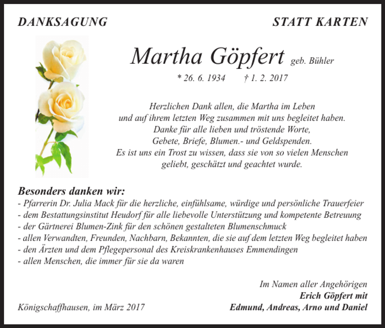 <p>DANKSAGUNG</p><p>STATT KARTEN</p><p>Martha Göpfert</p><p>geb. Bühler</p><p>* 26. 6. 1934 † 1. 2. 2017</p><p>Herzlichen Dank allen, die Martha im Leben<br />und auf ihrem letzten Weg zusammen mit uns begleitet haben.<br />Danke für alle lieben und tröstende Worte,<br />Gebete, Briefe, Blumen.- und Geldspenden.<br />Es ist uns ein Trost zu wissen, dass sie von so vielen Menschen<br />geliebt, geschätzt und geachtet wurde.</p><p>Besonders danken wir:</p><p>- Pfarrerin Dr. Julia Mack für die herzliche, einfühlsame, würdige und persönliche Trauerfeier<br />- dem Bestattungsinstitut Heudorf für alle liebevolle Unterstützung und kompetente Betreuung<br />- der Gärtnerei Blumen-Zink für den schönen gestalteten Blumenschmuck<br />- allen Verwandten, Freunden, Nachbarn, Bekannten, die sie auf dem letzten Weg begleitet haben<br />- den Ärzten und dem Pflegepersonal des Kreiskrankenhauses Emmendingen<br />- allen Menschen, die immer für sie da waren</p><p>Königschaffhausen, im März 2017</p><p>Im Namen aller Angehörigen<br />Erich Göpfert mit<br />Edmund, Andreas, Arno und Daniel</p>