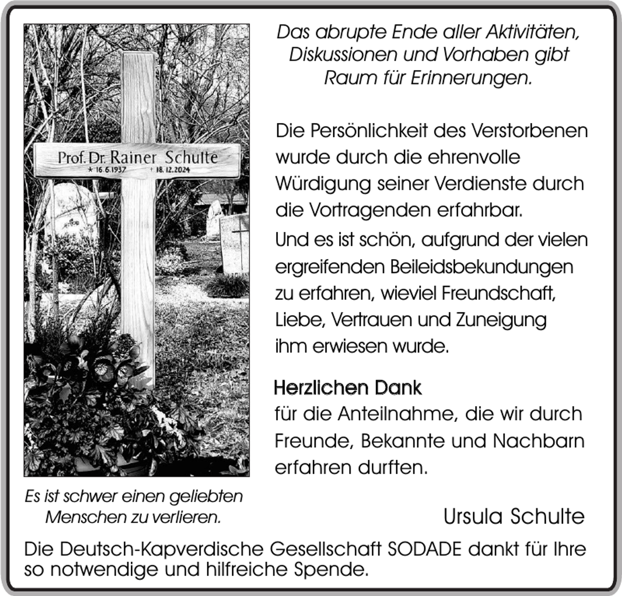 <p>Das abrupte Ende aller Aktivitäten,<br />Diskussionen und Vorhaben gibt<br />Raum für Erinnerungen.<br />Die Persönlichkeit des Verstorbenen<br />wurde durch die ehrenvolle<br />Würdigung seiner Verdienste durch<br />die Vortragenden erfahrbar.<br />Und es ist schön, aufgrund der vielen<br />ergreifenden Beileidsbekundungen<br />zu erfahren, wieviel Freundschaft,<br />Liebe, Vertrauen und Zuneigung<br />ihm erwiesen wurde.<br />Her zlichen Dank<br />für die Anteilnahme, die wir durch<br />Freunde, Bekannte und Nachbarn<br />erfahren durften.<br />Es ist schwer einen geliebten<br />Menschen zu verlieren.</p><p>Ursula Schulte</p><p>Die Deutsch-Kapverdische Gesellschaft SODADE dankt für Ihre<br />so notwendige und hilfreiche Spende.</p>