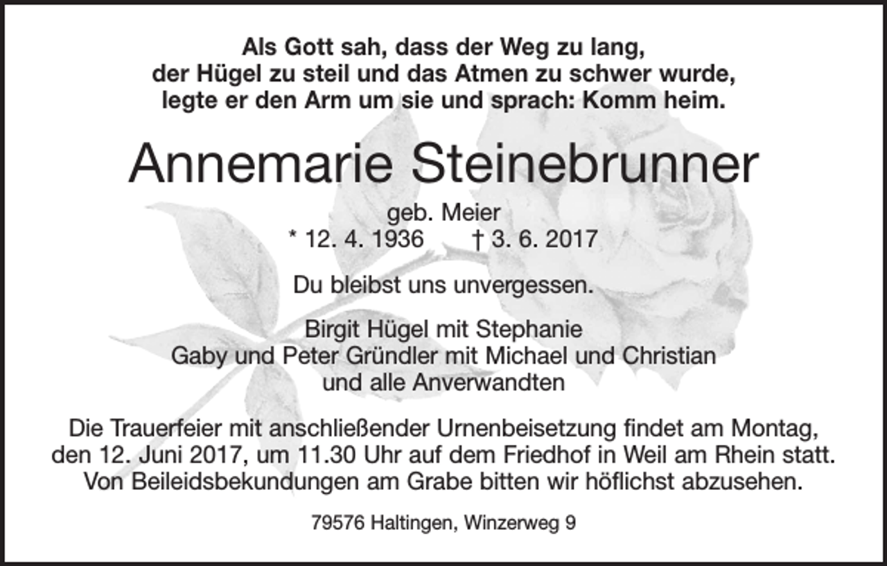 <p>Als Gott sah, dass der Weg zu lang,<br />der Hügel zu steil und das Atmen zu schwer wurde,<br />legte er den Arm um sie und sprach: Komm heim.</p><p>Annemarie Steinebrunner<br />geb. Meier<br />* 12. 4. 1936 † 3. 6. 2017<br />Du bleibst uns unvergessen.<br />Birgit Hügel mit Stephanie<br />Gaby und Peter Gründler mit Michael und Christian<br />und alle Anverwandten<br />Die Trauerfeier mit anschließender Urnenbeisetzung findet am Montag,<br />den 12. Juni 2017, um 11.30 Uhr auf dem Friedhof in Weil am Rhein statt.<br />Von Beileidsbekundungen am Grabe bitten wir höflichst abzusehen.<br />79576 Haltingen, Winzerweg 9</p>