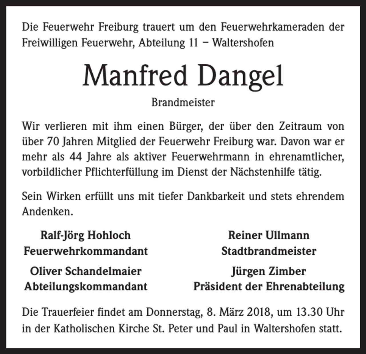 <p>Die Feuerwehr Freiburg trauert um den Feuerwehrkameraden der<br />Freiwilligen Feuerwehr, Abteilung 11 – Waltershofen</p><p>Manfred Dangel<br />Brandmeister<br />Wir verlieren mit ihm einen Bürger, der über den Zeitraum von<br />über 70 Jahren Mitglied der Feuerwehr Freiburg war. Davon war er<br />mehr als 44 Jahre als aktiver Feuerwehrmann in ehrenamtlicher,<br />vorbildlicher Pflichterfüllung im Dienst der Nächstenhilfe tätig.<br />Sein Wirken erfüllt uns mit tiefer Dankbarkeit und stets ehrendem<br />Andenken.<br />Ralf-Jörg Hohloch<br />Feuerwehrkommandant</p><p>Reiner Ullmann<br />Stadtbrandmeister</p><p>Oliver Schandelmaier<br />Abteilungskommandant</p><p>Jürgen Zimber<br />Präsident der Ehrenabteilung</p><p>Die Trauerfeier findet am Donnerstag, 8. März 2018, um 13.30 Uhr<br />in der Katholischen Kirche St. Peter und Paul in Waltershofen statt.</p>