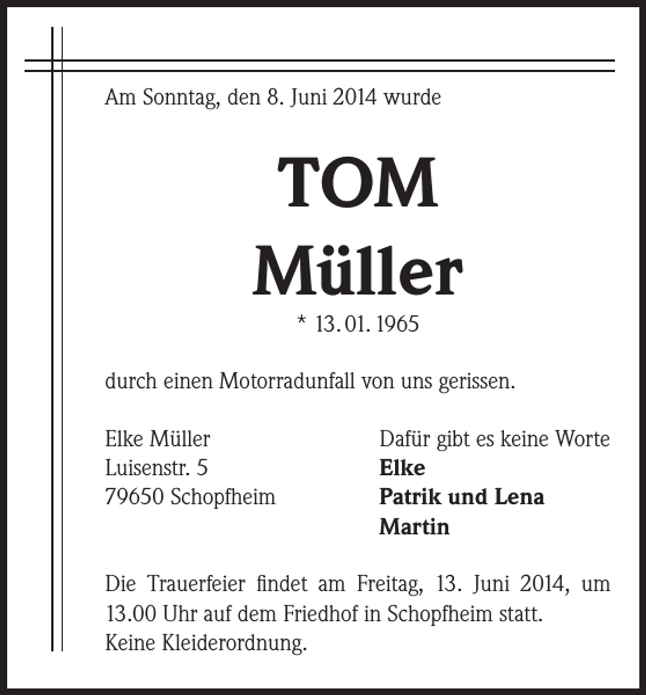 <p>Am Sonntag, den 8. Juni 2014 wurde</p><p>TOM<br />Müller<br />* 13. 01. 1965</p><p>durch einen Motorradunfall von uns gerissen.<br />Elke Müller<br />Luisenstr. 5<br />79650 Schopfheim</p><p>Dafür gibt es keine Worte<br />Elke<br />Patrik und Lena<br />Martin</p><p>Die Trauerfeier findet am Freitag, 13. Juni 2014, um<br />13.00 Uhr auf dem Friedhof in Schopfheim statt.<br />Keine Kleiderordnung.</p>