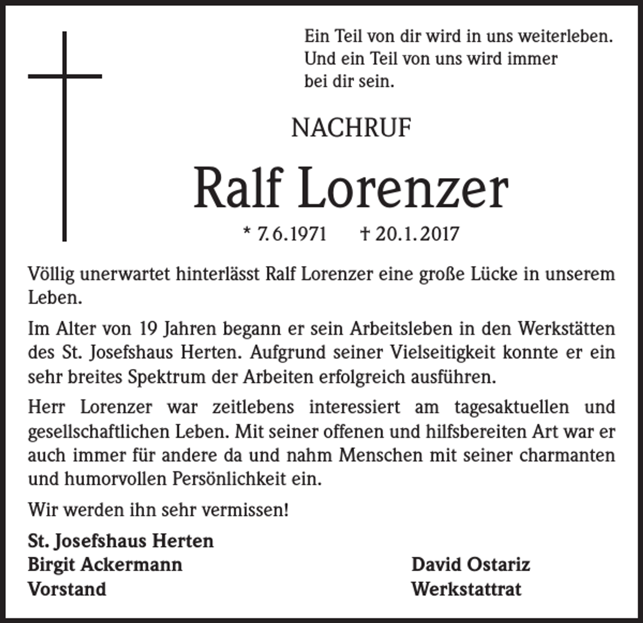 <p>Ein Teil von dir wird in uns weiterleben.<br />Und ein Teil von uns wird immer<br />bei dir sein.</p><p>NACHRUF</p><p>Ralf Lorenzer<br />* 7. 6.1971 † 20.1. 2017<br />Völlig unerwartet hinterlässt Ralf Lorenzer eine große Lücke in unserem<br />Leben.<br />Im Alter von 19 Jahren begann er sein Arbeitsleben in den Werkstätten<br />des St. Josefshaus Herten. Aufgrund seiner Vielseitigkeit konnte er ein<br />sehr breites Spektrum der Arbeiten erfolgreich ausführen.<br />Herr Lorenzer war zeitlebens interessiert am tagesaktuellen und<br />gesellschaftlichen Leben. Mit seiner offenen und hilfsbereiten Art war er<br />auch immer für andere da und nahm Menschen mit seiner charmanten<br />und humorvollen Persönlichkeit ein.<br />Wir werden ihn sehr vermissen!<br />St. Josefshaus Herten<br />Birgit Ackermann<br />David Ostariz<br />Vorstand<br />Werkstattrat</p>