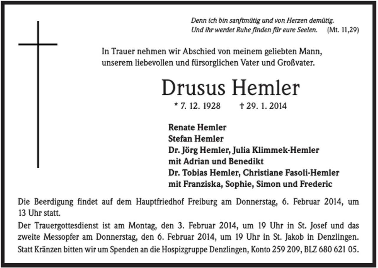 <p>Denn ich bin sanftmütig und von Herzen demütig.<br />Und ihr werdet Ruhe finden für eure Seelen. (Mt. 11,29)</p><p>In Trauer nehmen wir Abschied von meinem geliebten Mann,<br />unserem liebevollen und fürsorglichen Vater und Großvater.</p><p>Drusus Hemler<br />* 7. 12. 1928</p><p>† 29. 1. 2014</p><p>Renate Hemler<br />Stefan Hemler<br />Dr. Jörg Hemler, Julia Klimmek-Hemler<br />mit Adrian und Benedikt<br />Dr. Tobias Hemler, Christiane Fasoli-Hemler<br />mit Franziska, Sophie, Simon und Frederic<br />Die Beerdigung findet auf dem Hauptfriedhof Freiburg am Donnerstag, 6. Februar 2014, um<br />13 Uhr statt.<br />Der Trauergottesdienst ist am Montag, den 3. Februar 2014, um 19 Uhr in St. Josef und das<br />zweite Messopfer am Donnerstag, den 6. Februar 2014, um 19 Uhr in St. Jakob in Denzlingen.<br />Statt Kränzen bitten wir um Spenden an die Hospizgruppe Denzlingen, Konto 259 209, BLZ 680 621 05.</p>