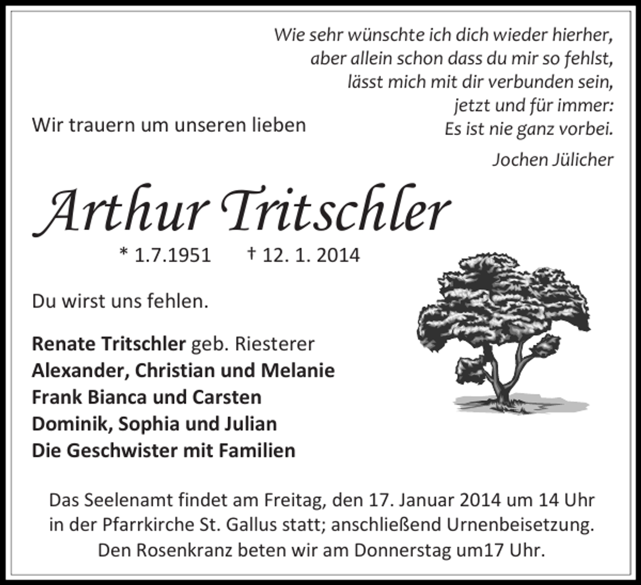 <p>Wie sehr wünschte ich dich wieder hierher,<br />aber allein schon dass du mir so fehlst,<br />lässt mich mit dir verbunden sein,<br />jetzt und für immer:<br />Wir trauern um unseren lieben<br />Es ist nie ganz vorbei.</p><p>Arthur Tritschler<br />* 1.7.1951</p><p>Jochen Jülicher</p><p>† 12. 1. 2014</p><p>Du wirst uns fehlen.<br />Renate Tritschler geb. Riesterer<br />Alexander, Christian und Melanie<br />Frank Bianca und Carsten<br />Dominik, Sophia und Julian<br />Die Geschwister mit Familien<br />Das Seelenamt findet am Freitag, den 17. Januar 2014 um 14 Uhr<br />in der Pfarrkirche St. Gallus statt; anschließend Urnenbeisetzung.<br />Den Rosenkranz beten wir am Donnerstag um17 Uhr.</p>