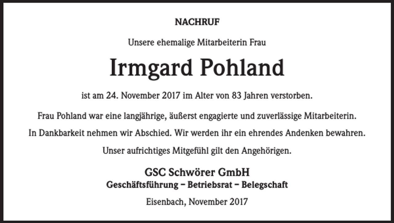 <p>NACHRUF<br />Unsere ehemalige Mitarbeiterin Frau</p><p>Irmgard Pohland<br />ist am 24. November 2017 im Alter von 83 Jahren verstorben.<br />Frau Pohland war eine langjährige, äußerst engagierte und zuverlässige Mitarbeiterin.<br />In Dankbarkeit nehmen wir Abschied. Wir werden ihr ein ehrendes Andenken bewahren.<br />Unser aufrichtiges Mitgefühl gilt den Angehörigen.</p><p>GSC Schwörer GmbH</p><p>Geschäftsführung – Betriebsrat – Belegschaft<br />Eisenbach, November 2017</p>