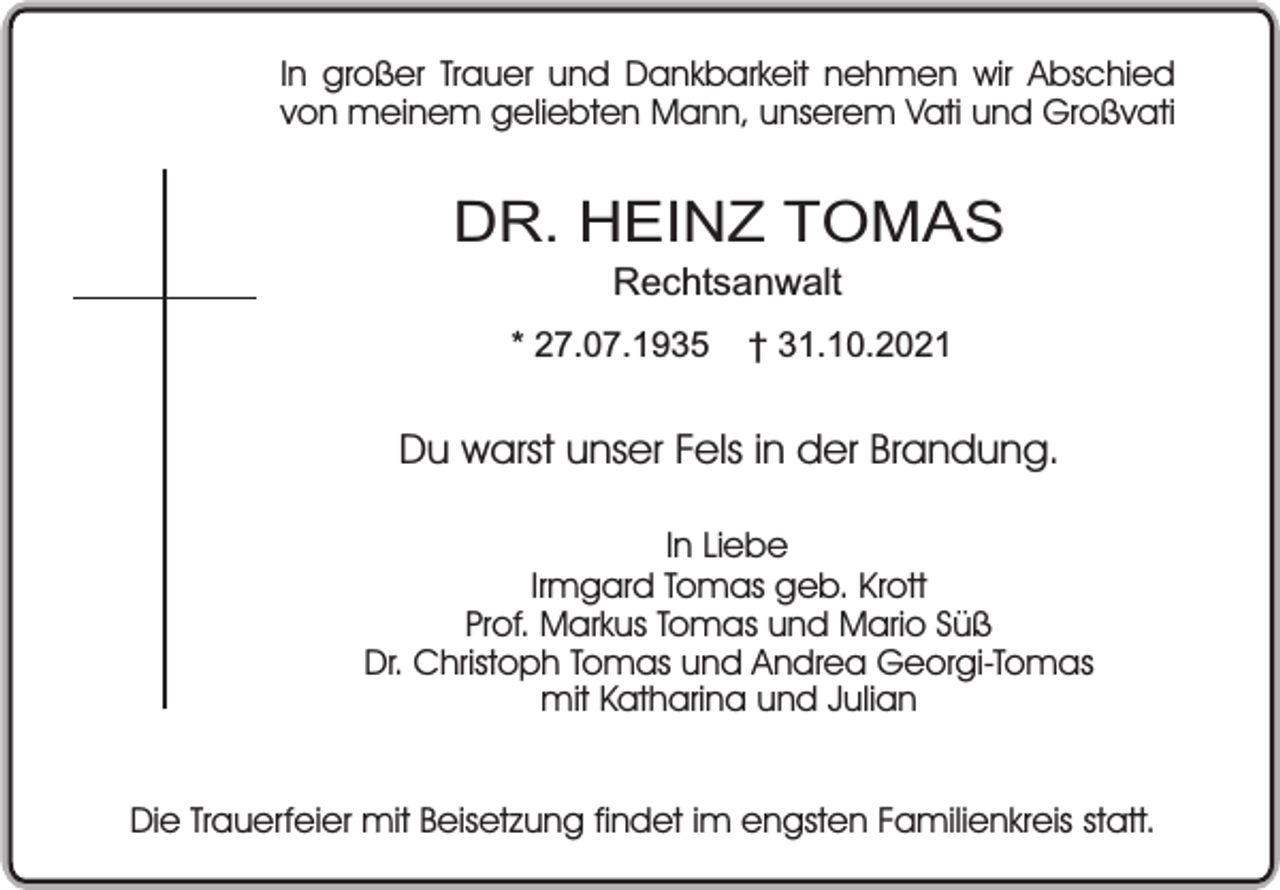 <p>In großer Trauer und Dankbarkeit nehmen wir Abschied<br />von meinem geliebten Mann, unserem Vati und Großvati</p><p>DR. HEINZ TOMAS<br />Rechtsanwalt</p><p>* 27.07.1935</p><p>† 31.10.2021</p><p>Du warst unser Fels in der Brandung.<br />In Liebe<br />Irmgard Tomas geb. Krott<br />Prof. Markus Tomas und Mario Süß<br />Dr. Christoph Tomas und Andrea Georgi-Tomas<br />mit Katharina und Julian<br />Die Trauerfeier mit Beisetzung findet im engsten Familienkreis statt.</p>