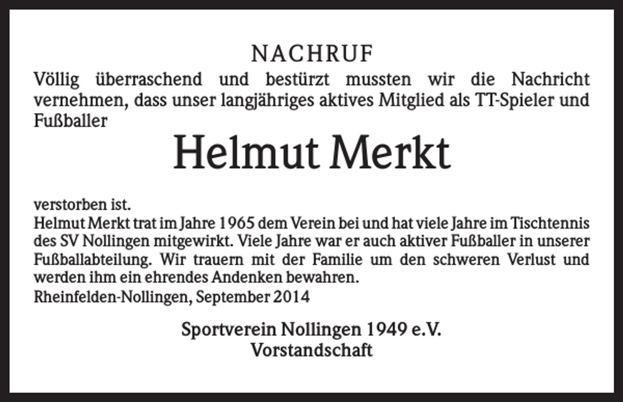 <p>NA CHRUF<br />Völlig überraschend und bestürzt mussten wir die Nachricht<br />vernehmen, dass unser langjähriges aktives Mitglied als TT-Spieler und<br />Fußballer</p><p>Helmut Merkt<br />verstorben ist.<br />Helmut Merkt trat im Jahre 1965 dem Verein bei und hat viele Jahre im Tischtennis<br />des SV Nollingen mitgewirkt. Viele Jahre war er auch aktiver Fußballer in unserer<br />Fußballabteilung. Wir trauern mit der Familie um den schweren Verlust und<br />werden ihm ein ehrendes Andenken bewahren.<br />Rheinfelden-Nollingen, September 2014</p><p>Sportverein Nollingen 1949 e.V.<br />Vorstandschaft</p>