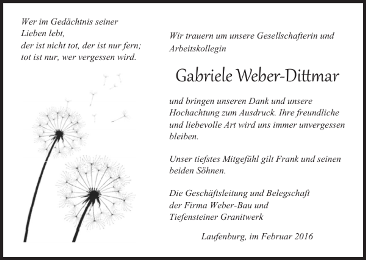 <p>Wer im Gedächtnis seiner<br />Lieben lebt,<br />der ist nicht tot, der ist nur fern;<br />tot ist nur, wer vergessen wird.</p><p>Wir trauern um unsere Gesellschafterin und<br />Arbeitskollegin</p><p>Gabriele Weber-Dittmar</p><p>und bringen unseren Dank und unsere<br />Hochachtung zum Ausdruck. Ihre freundliche<br />und liebevolle Art wird uns immer unvergessen<br />bleiben.<br />Unser tiefstes Mitgefühl gilt Frank und seinen<br />beiden Söhnen.<br />Die Geschäftsleitung und Belegschaft<br />der Firma Weber-Bau und<br />Tiefensteiner Granitwerk<br />Laufenburg, im Februar 2016</p>