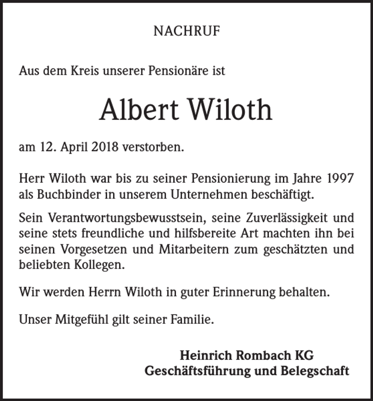 <p>NACHRUF<br />Aus dem Kreis unserer Pensionäre ist</p><p>Albert Wiloth<br />am 12. April 2018 verstorben.<br />Herr Wiloth war bis zu seiner Pensionierung im Jahre 1997<br />als Buchbinder in unserem Unternehmen beschäftigt.<br />Sein Verantwortungsbewusstsein, seine Zuverlässigkeit und<br />seine stets freundliche und hilfsbereite Art machten ihn bei<br />seinen Vorgesetzen und Mitarbeitern zum geschätzten und<br />beliebten Kollegen.<br />Wir werden Herrn Wiloth in guter Erinnerung behalten.<br />Unser Mitgefühl gilt seiner Familie.<br />Heinrich Rombach KG<br />Geschäftsführung und Belegschaft</p>
