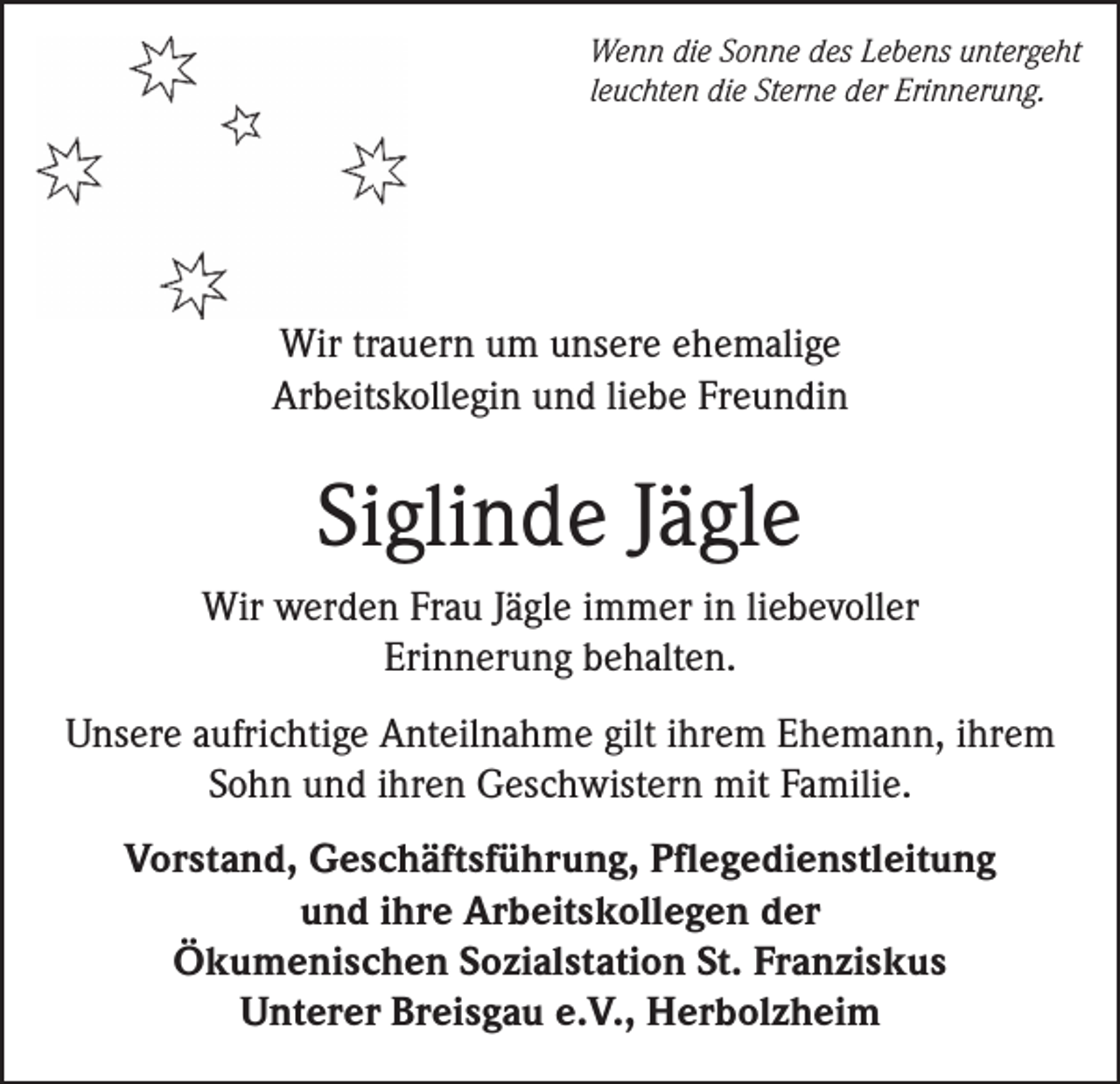 <p>Wenn die Sonne des Lebens untergeht<br />leuchten die Sterne der Erinnerung.</p><p>Wir trauern um unsere ehemalige<br />Arbeitskollegin und liebe Freundin</p><p>Siglinde Jägle<br />Wir werden Frau Jägle immer in liebevoller<br />Erinnerung behalten.<br />Unsere aufrichtige Anteilnahme gilt ihrem Ehemann, ihrem<br />Sohn und ihren Geschwistern mit Familie.<br />Vorstand, Geschäftsführung, Pflegedienstleitung<br />und ihre Arbeitskollegen der<br />Ökumenischen Sozialstation St. Franziskus<br />Unterer Breisgau e.V., Herbolzheim</p>