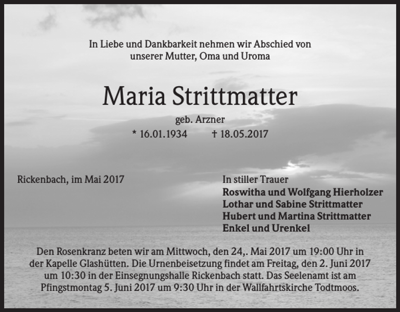 <p>In Liebe und Dankbarkeit nehmen wir Abschied von<br />unserer Mutter, Oma und Uroma</p><p>Maria Strittmatter<br />geb. Arzner<br />* 16.01.1934<br />† 18.05.2017</p><p>Rickenbach, im Mai 2017</p><p>In stiller Trauer<br />Roswitha und Wolfgang Hierholzer<br />Lothar und Sabine Strittmatter<br />Hubert und Martina Strittmatter<br />Enkel und Urenkel</p><p>Den Rosenkranz beten wir am Mittwoch, den 24,. Mai 2017 um 19:00 Uhr in<br />der Kapelle Glashütten. Die Urnenbeisetzung findet am Freitag, den 2. Juni 2017<br />um 10:30 in der Einsegnungshalle Rickenbach statt. Das Seelenamt ist am<br />Pfingstmontag 5. Juni 2017 um 9:30 Uhr in der Wallfahrtskirche Todtmoos.</p>