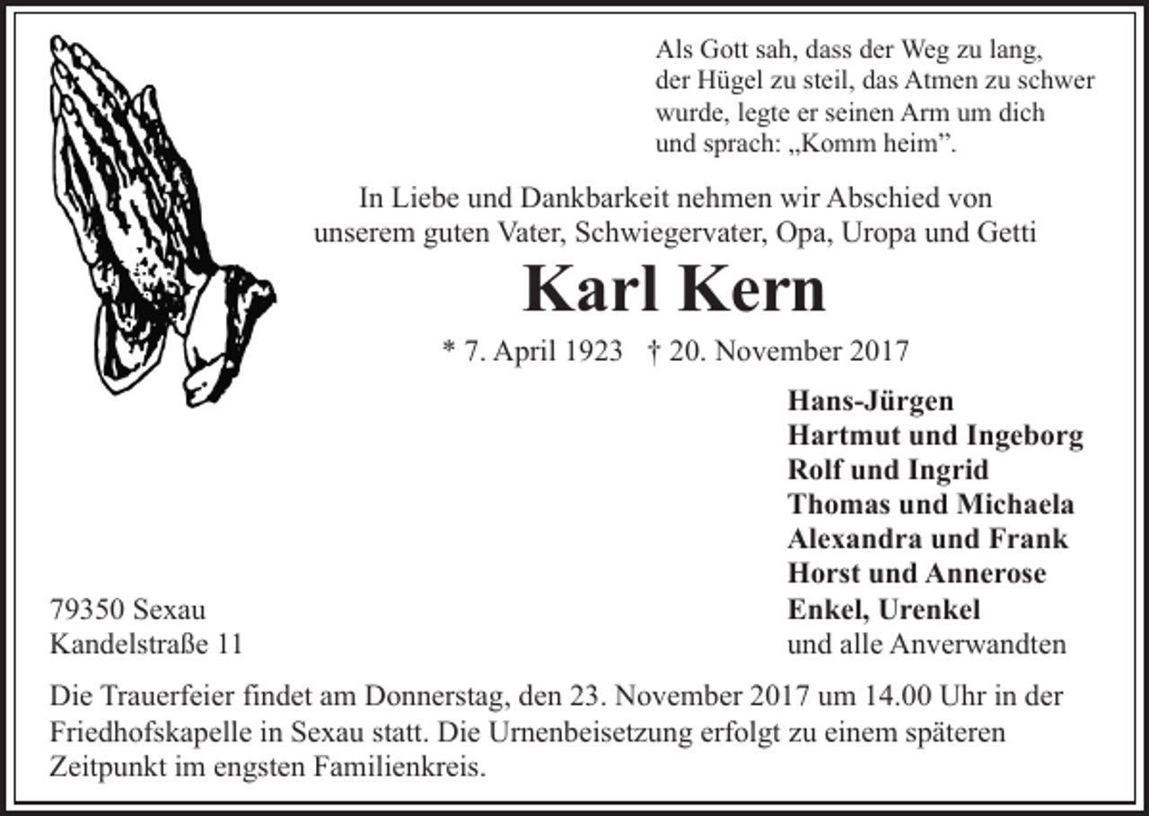 <p>Als<br />ott s sah,<br />a h, ddass<br />ass dder<br />er Weg<br />We g zzu<br />u llang,<br />a n g,<br />Als GGott<br />dder<br />er Hügel<br />H ü g el zzu<br />u ststeil,<br />eil, ddas<br />as Atmen<br />At m e n z zu<br />u s schwer<br />c h w er<br />Arm<br />wwurde,<br />ur d e, l elegte<br />gt e erers seinen<br />ei n e n Ar<br />m uum<br />m didich<br />ch<br />uund<br />n d ssprach:<br />pr a c h: „„Komm<br />K o m m hheim”.<br />ei m ”.</p><p>I n Liebe<br />Li e b e und<br />u n d Dankbarkeit<br />D a n k b ar k eit nehmen<br />n e h m e n wir<br />wir Abschied<br />A bs c hi e d von<br />vo n<br />In<br />u ns er e m gguten<br />ut e n Vater,<br />Vat er, Schwiegervater,<br />S c h wi e g er v at er, OOpa,<br />p a, Ur<br />o p a und<br />u n d Getti<br />G etti<br />unserem<br />Uropa</p><p>KKarl<br />a rl KKern<br />er n</p><p>** 7.<br />A pril 11923<br />9 2 3 †† 220.<br />0. November<br />N o v e m b er 22<br />7. April</p><p>7 9 3 5 0 Sexau<br />79350<br />Se xa u<br />KKandelstraße<br />a n d elstr a ß e 11</p><p>HHans-Jürgen<br />a ns- J ü r g e n<br />HHartmut<br />a rt m ut uund<br />n d I Ingeborg<br />n ge b or g<br />RRolf<br />olf uund<br />n d I Ingrid<br />n g ri d<br />TThomas<br />h o m as uund<br />n d Michaela<br />Mi c h a el a<br />Al<br />e x a n d r a uund<br />n d FFrank<br />rank<br />Alexandra<br />HHorst<br />o rst uund<br />n d AAnnerose<br />n n e r os e<br />EEnkel,<br />n k el, Urenkel<br />U r e n k el<br />alle<br />uund<br />n d all<br />e Anverwandten<br />A n v er w a n dt e n</p><p>Di e TrTrauerfeier<br />Die<br />a u erf ei er fifindet<br />n d et aam<br />m Donnerstag,<br />D o n n erst a g, den<br />d e n 23.<br />2 3. November<br />N o ve m b er 2017<br />2 0 1 7 um<br />u m 14.00<br />1 4. Uhr<br />U h r iinn der<br />d er<br />Fri<br />e d h ofs k a p ell e iin<br />n SSexau<br />e x a u statt.<br />st att. Die<br />Di e Urnenbeisetzung<br />Ur n e n b eis et z u ng erf<br />ol gt zzu<br />u ei<br />n e m sspäteren<br />p ät er e n<br />Friedhofskapelle<br />erfolgt<br />einem<br />ZZeitpunkt<br />eit p u n kt i im<br />m eengsten<br />n gst e n FFamilienkreis.<br />a m ili e n kr eis.</p>