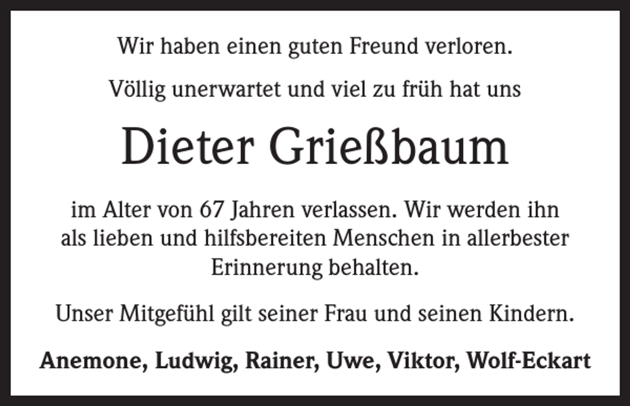 <p>Wir haben einen guten Freund verloren.<br />Völlig unerwartet und viel zu früh hat uns</p><p>Dieter Grießbaum<br />im Alter von 67 Jahren verlassen. Wir werden ihn<br />als lieben und hilfsbereiten Menschen in allerbester<br />Erinnerung behalten.<br />Unser Mitgefühl gilt seiner Frau und seinen Kindern.<br />Anemone, Ludwig, Rainer, Uwe, Viktor, Wolf-Eckart</p>