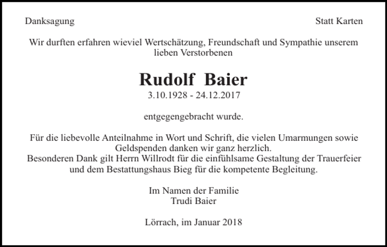 <p>Danksagung</p><p>Statt Karten</p><p>Wir durften erfahren wieviel Wertschätzung, Freundschaft und Sympathie unserem<br />lieben Verstorbenen</p><p>Rudolf Baier<br />3.10.1928 - 24.12.2017</p><p>entgegengebracht wurde.<br />Für die liebevolle Anteilnahme in Wort und Schrift, die vielen Umarmungen sowie<br />Geldspenden danken wir ganz herzlich.<br />Besonderen Dank gilt Herrn Willrodt für die einfühlsame Gestaltung der Trauerfeier<br />und dem Bestattungshaus Bieg für die kompetente Begleitung.<br />Im Namen der Familie<br />Trudi Baier<br />Lörrach, im Januar 2018</p>