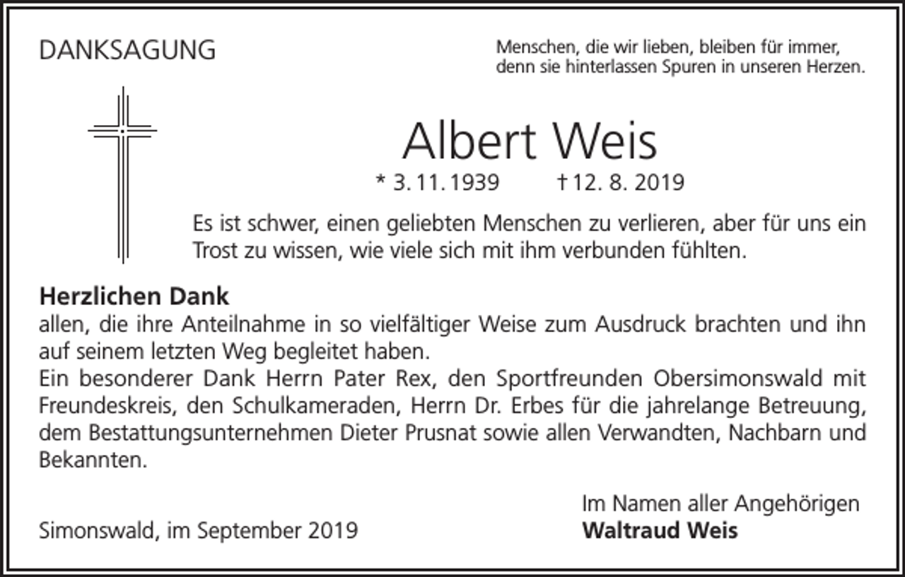 <p>DANKSAGUNG</p><p>enschen, die wir lieben, bleiben für immer,<br />M<br />denn sie hinterlassen Spuren in unseren Herzen.</p><p>Albert Weis</p><p>* 3. 11. 1939</p><p>† 12. 8. 2019</p><p>Es ist schwer, einen geliebten Menschen zu verlieren, aber für uns ein<br />Trost zu wissen, wie viele sich mit ihm verbunden fühlten.</p><p>Herzlichen Dank<br />allen, die ihre Anteilnahme in so vielfältiger Weise zum Ausdruck brachten und ihn<br />auf seinem letzten Weg begleitet haben.<br />Ein besonderer Dank Herrn Pater Rex, den Sportfreunden Obersimonswald mit<br />Freundeskreis, den Schulkameraden, Herrn Dr. Erbes für die jahrelange Betreuung,<br />dem Bestattungsunternehmen Dieter Prusnat sowie allen Verwandten, Nachbarn und<br />Bekannten.</p><p>Simonswald, im September 2019</p><p>Im Namen aller Angehörigen<br />Waltraud Weis</p>