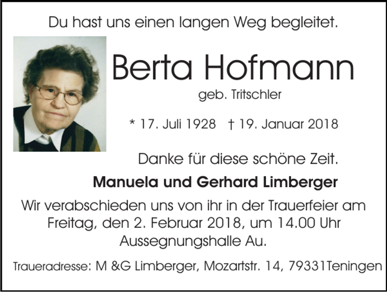 <p>Du hast uns einen langen Weg begleitet.</p><p>Berta Hofmann<br />geb. Tritschler</p><p>* 17. Juli 1928 † 19. Januar 2018</p><p>Danke für diese schöne Zeit.<br />Manuela und Gerhard Limberger<br />Wir verabschieden uns von ihr in der Trauerfeier am<br />Freitag, den 2. Februar 2018, um 14.00 Uhr<br />Aussegnungshalle Au.<br />Traueradresse: M &amp;G Limberger, Mozartstr. 14, 79331Teningen</p>