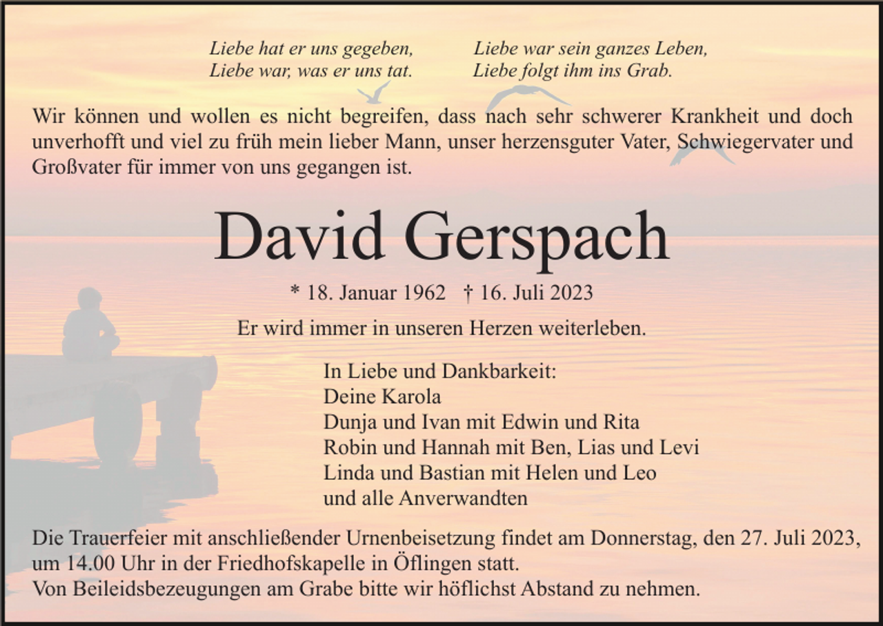 <p>Liebe hat er uns gegeben,<br />Liebe war, was er uns tat.</p><p>Liebe war sein ganzes Leben,<br />Liebe folgt ihm ins Grab.</p><p>Wir können und wollen es nicht begreifen, dass nach sehr schwerer Krankheit und doch<br />unverhofft und viel zu früh mein lieber Mann, unser herzensguter Vater, Schwiegervater und<br />Großvater für immer von uns gegangen ist.</p><p>David Gerspach<br />* 18. Januar 1962 † 16. Juli 2023<br />Er wird immer in unseren Herzen weiterleben.<br />In Liebe und Dankbarkeit:<br />Deine Karola<br />Dunja und Ivan mit Edwin und Rita<br />Robin und Hannah mit Ben, Lias und Levi<br />Linda und Bastian mit Helen und Leo<br />und alle Anverwandten<br />Die Trauerfeier mit anschließender Urnenbeisetzung findet am Donnerstag, den 27. Juli 2023,<br />um 14.00 Uhr in der Friedhofskapelle in Öflingen statt.<br />Von Beileidsbezeugungen am Grabe bitte wir höflichst Abstand zu nehmen.</p>