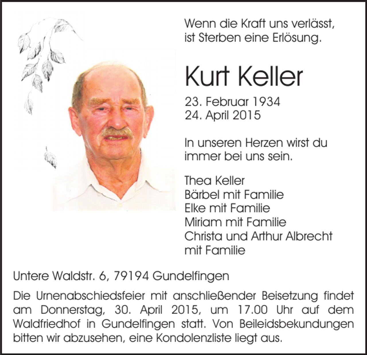 <p>Wenn die Kraft uns verlässt,<br />ist Sterben eine Erlösung.</p><p>Kurt Keller<br />23. Februar 1934<br />24. April 2015<br />In unseren Herzen wirst du<br />immer bei uns sein.<br />Thea Keller<br />Bärbel mit Familie<br />Elke mit Familie<br />Miriam mit Familie<br />Christa und Arthur Albrecht<br />mit Familie<br />Untere Waldstr. 6, 79194 Gundelfingen<br />Die Urnenabschiedsfeier mit anschließender Beisetzung findet<br />am Donnerstag, 30. April 2015, um 17.00 Uhr auf dem<br />Waldfriedhof in Gundelfingen statt. Von Beileidsbekundungen<br />bitten wir abzusehen, eine Kondolenzliste liegt aus.</p>