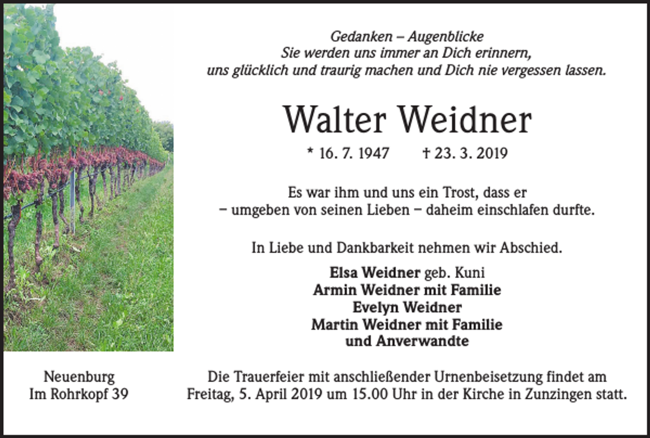<p>Gedanken – Augenblicke<br />Sie werden uns immer an Dich erinnern,<br />uns glücklich und traurig machen und Dich nie vergessen lassen.</p><p>Walter Weidner<br />* 16. 7. 1947 † 23. 3. 2019<br />Es war ihm und uns ein Trost, dass er<br />– umgeben von seinen Lieben – daheim einschlafen durfte.<br />In Liebe und Dankbarkeit nehmen wir Abschied.<br />Elsa Weidner geb. Kuni<br />Armin Weidner mit Familie<br />Evelyn Weidner<br />Martin Weidner mit Familie<br />und Anverwandte<br />Neuenburg<br />Im Rohrkopf 39</p><p>Die Trauerfeier mit anschließender Urnenbeisetzung findet am<br />Freitag, 5. April 2019 um 15.00 Uhr in der Kirche in Zunzingen statt.</p>