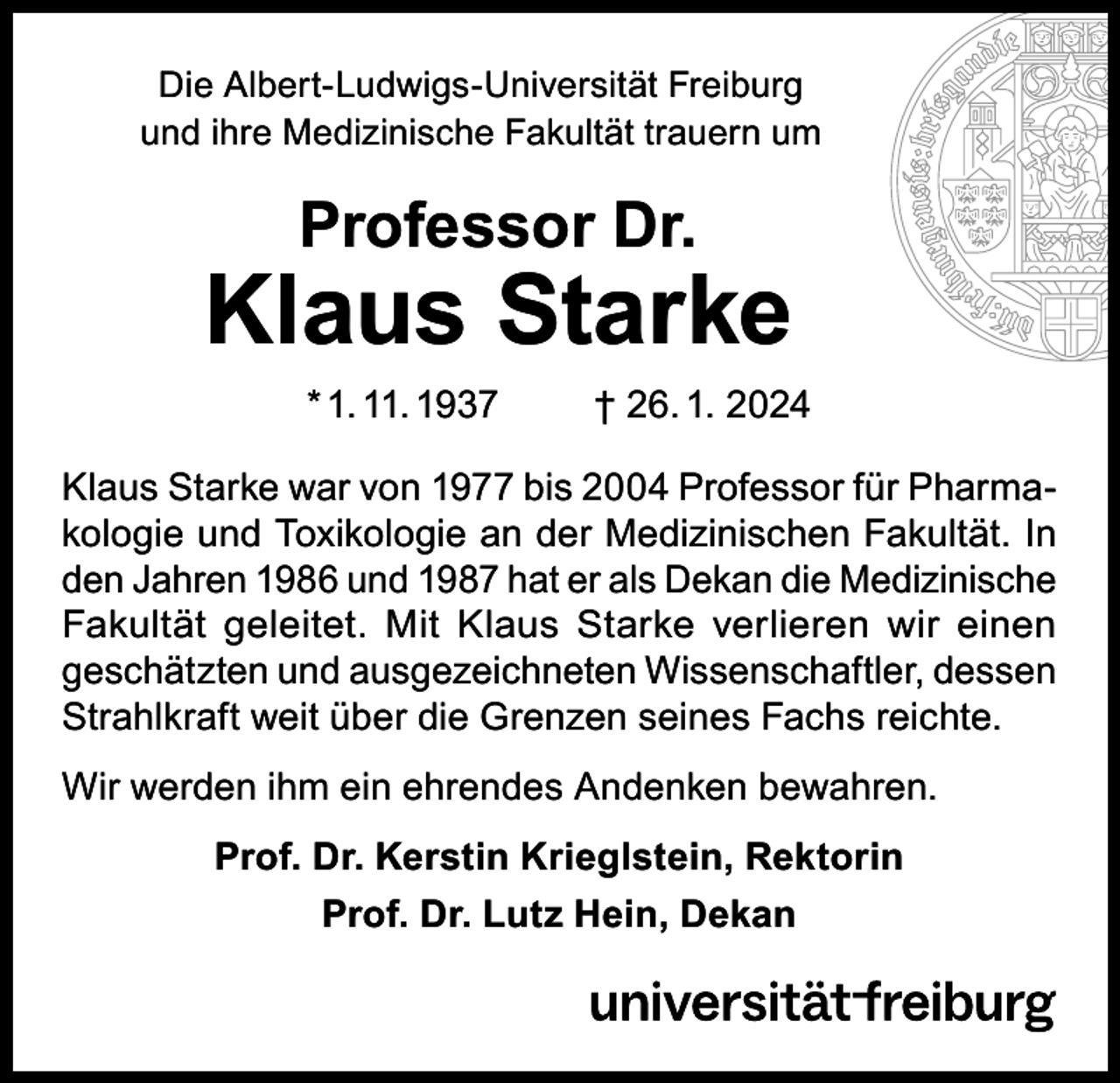 <p>Die Albert-Ludwigs-Universität Freiburg<br />und ihre Medizinische Fakultät trauern um</p><p>Professor Dr.</p><p>Klaus Starke<br />* 1. 11. 1937</p><p>† 26. 1. 2024</p><p>Klaus Starke war von 1977 bis 2004 Professor für Pharmakologie und Toxikologie an der Medizinischen Fakultät. In<br />den Jahren 1986 und 1987 hat er als Dekan die Medizinische<br />Fakultät geleitet. Mit Klaus Starke verlieren wir einen<br />geschätzten und ausgezeichneten Wissenschaftler, dessen<br />Strahlkraft weit über die Grenzen seines Fachs reichte.<br />Wir werden ihm ein ehrendes Andenken bewahren.<br />Prof. Dr. Kerstin Krieglstein, Rektorin<br />Prof. Dr. Lutz Hein, Dekan</p>