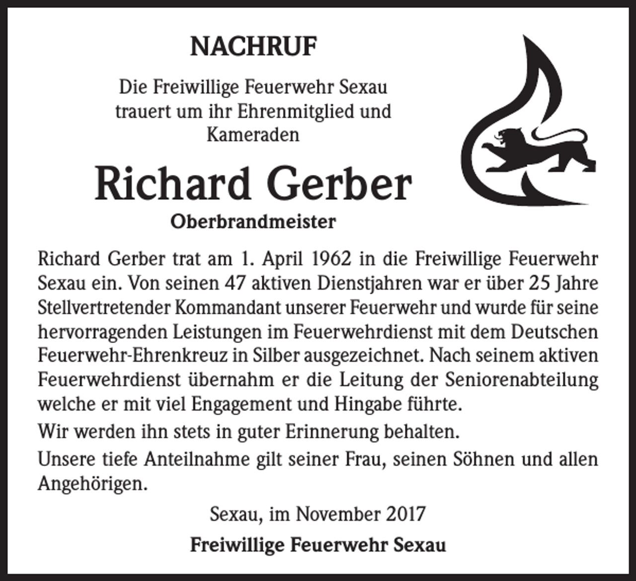 <p>NACHRUF<br />Die Freiwillige Feuerwehr Sexau<br />trauert um ihr Ehrenmitglied und<br />Kameraden</p><p>Richard Gerber<br />Oberbrandmeister</p><p>Richard Gerber trat am 1. April 1962 in die Freiwillige Feuerwehr<br />Sexau ein. Von seinen 47 aktiven Dienstjahren war er über 25 Jahre<br />Stellvertretender Kommandant unserer Feuerwehr und wurde für seine<br />hervorragenden Leistungen im Feuerwehrdienst mit dem Deutschen<br />Feuerwehr-Ehrenkreuz in Silber ausgezeichnet. Nach seinem aktiven<br />Feuerwehrdienst übernahm er die Leitung der Seniorenabteilung<br />welche er mit viel Engagement und Hingabe führte.<br />Wir werden ihn stets in guter Erinnerung behalten.<br />Unsere tiefe Anteilnahme gilt seiner Frau, seinen Söhnen und allen<br />Angehörigen.<br />Sexau, im November 2017<br />Freiwillige Feuerwehr Sexau</p>